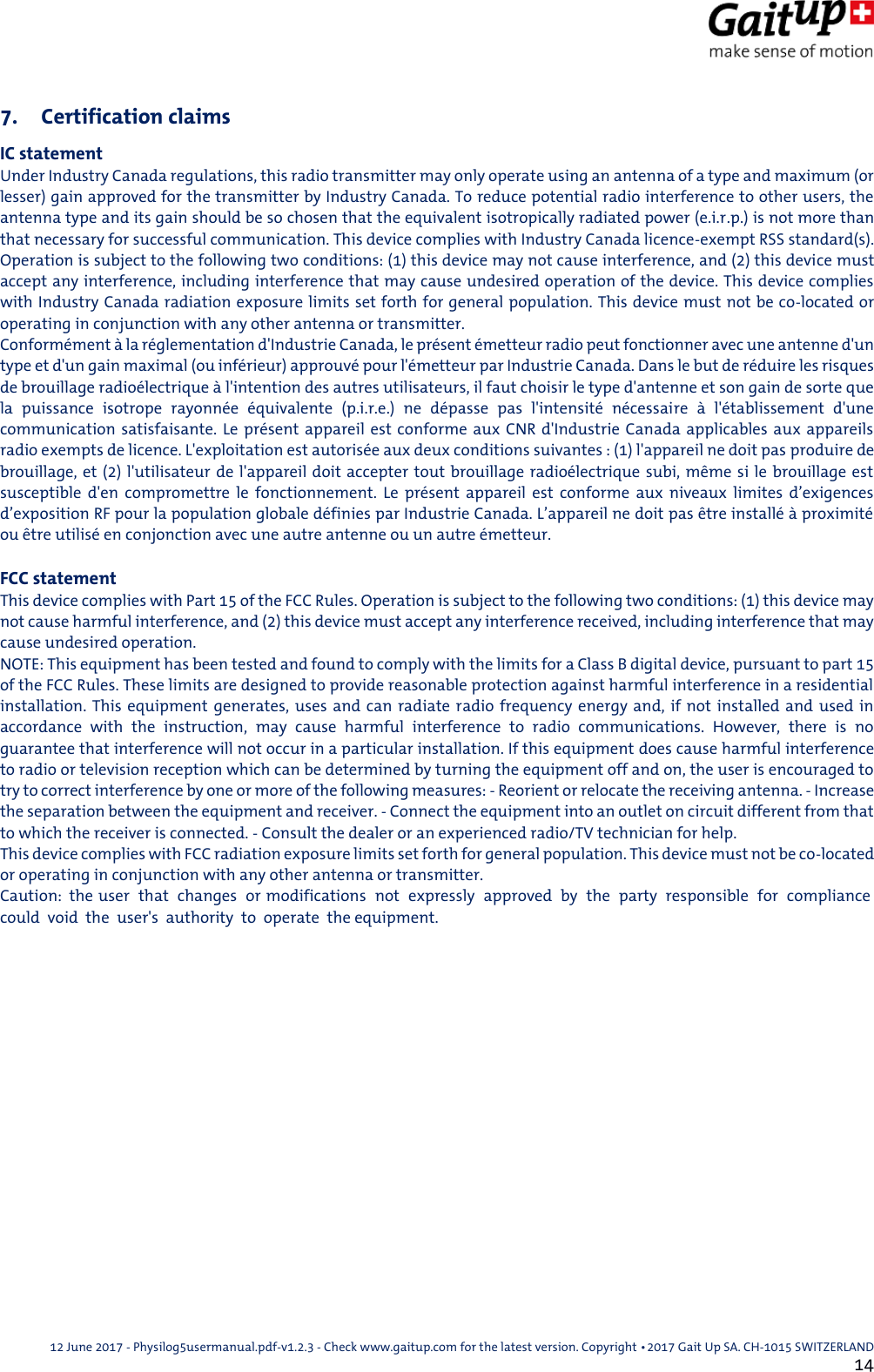  12 June 2017 - Physilog5usermanual.pdf-v1.2.3 - Check www.gaitup.com for the latest version. Copyright 􂡥2017 Gait Up SA. CH-1015 SWITZERLAND               14 7. Certification claims IC statement Under Industry Canada regulations, this radio transmitter may only operate using an antenna of a type and maximum (or lesser) gain approved for the transmitter by Industry Canada. To reduce potential radio interference to other users, the antenna type and its gain should be so chosen that the equivalent isotropically radiated power (e.i.r.p.) is not more than that necessary for successful communication. This device complies with Industry Canada licence-exempt RSS standard(s). Operation is subject to the following two conditions: (1) this device may not cause interference, and (2) this device must accept any interference, including interference that may cause undesired operation of the device. This device complies with Industry Canada radiation exposure limits set forth for general population. This device must not be co-located or operating in conjunction with any other antenna or transmitter. Conform&eacute;ment &agrave; la r&eacute;glementation d'Industrie Canada, le pr&eacute;sent &eacute;metteur radio peut fonctionner avec une antenne d'un type et d'un gain maximal (ou inf&eacute;rieur) approuv&eacute; pour l'&eacute;metteur par Industrie Canada. Dans le but de r&eacute;duire les risques de brouillage radio&eacute;lectrique &agrave; l'intention des autres utilisateurs, il faut choisir le type d'antenne et son gain de sorte que la  puissance  isotrope  rayonn&eacute;e  &eacute;quivalente  (p.i.r.e.)  ne  d&eacute;passe  pas  l'intensit&eacute;  n&eacute;cessaire  &agrave;  l'&eacute;tablissement  d'une communication satisfaisante. Le pr&eacute;sent appareil est  conforme  aux  CNR d'Industrie Canada applicables aux appareils radio exempts de licence. L'exploitation est autoris&eacute;e aux deux conditions suivantes : (1) l'appareil ne doit pas produire de brouillage, et  (2) l'utilisateur de l'appareil doit accepter tout brouillage radio&eacute;lectrique subi, m&ecirc;me si le brouillage est susceptible  d'en  compromettre  le  fonctionnement.  Le  pr&eacute;sent  appareil  est  conforme  aux  niveaux  limites  d&rsquo;exigences d&rsquo;exposition RF pour la population globale d&eacute;finies par Industrie Canada. L&rsquo;appareil ne doit pas &ecirc;tre install&eacute; &agrave; proximit&eacute; ou &ecirc;tre utilis&eacute; en conjonction avec une autre antenne ou un autre &eacute;metteur.   FCC statement This device complies with Part 15 of the FCC Rules. Operation is subject to the following two conditions: (1) this device may not cause harmful interference, and (2) this device must accept any interference received, including interference that may cause undesired operation. NOTE: This equipment has been tested and found to comply with the limits for a Class B digital device, pursuant to part 15 of the FCC Rules. These limits are designed to provide reasonable protection against harmful interference in a residential installation. This equipment generates, uses and can radiate radio  frequency  energy  and,  if not installed and used in accordance  with  the  instruction,  may  cause  harmful  interference  to  radio  communications.  However,  there  is  no guarantee that interference will not occur in a particular installation. If this equipment does cause harmful interference to radio or television reception which can be determined by turning the equipment off and on, the user is encouraged to try to correct interference by one or more of the following measures: - Reorient or relocate the receiving antenna. - Increase the separation between the equipment and receiver. - Connect the equipment into an outlet on circuit different from that to which the receiver is connected. - Consult the dealer or an experienced radio/TV technician for help. This device complies with FCC radiation exposure limits set forth for general population. This device must not be co-located or operating in conjunction with any other antenna or transmitter. Caution:  the user  that  changes  or modifications  not  expressly  approved  by  the  party  responsible  for  compliance  could  void  the  user's  authority  to  operate  the equipment.            