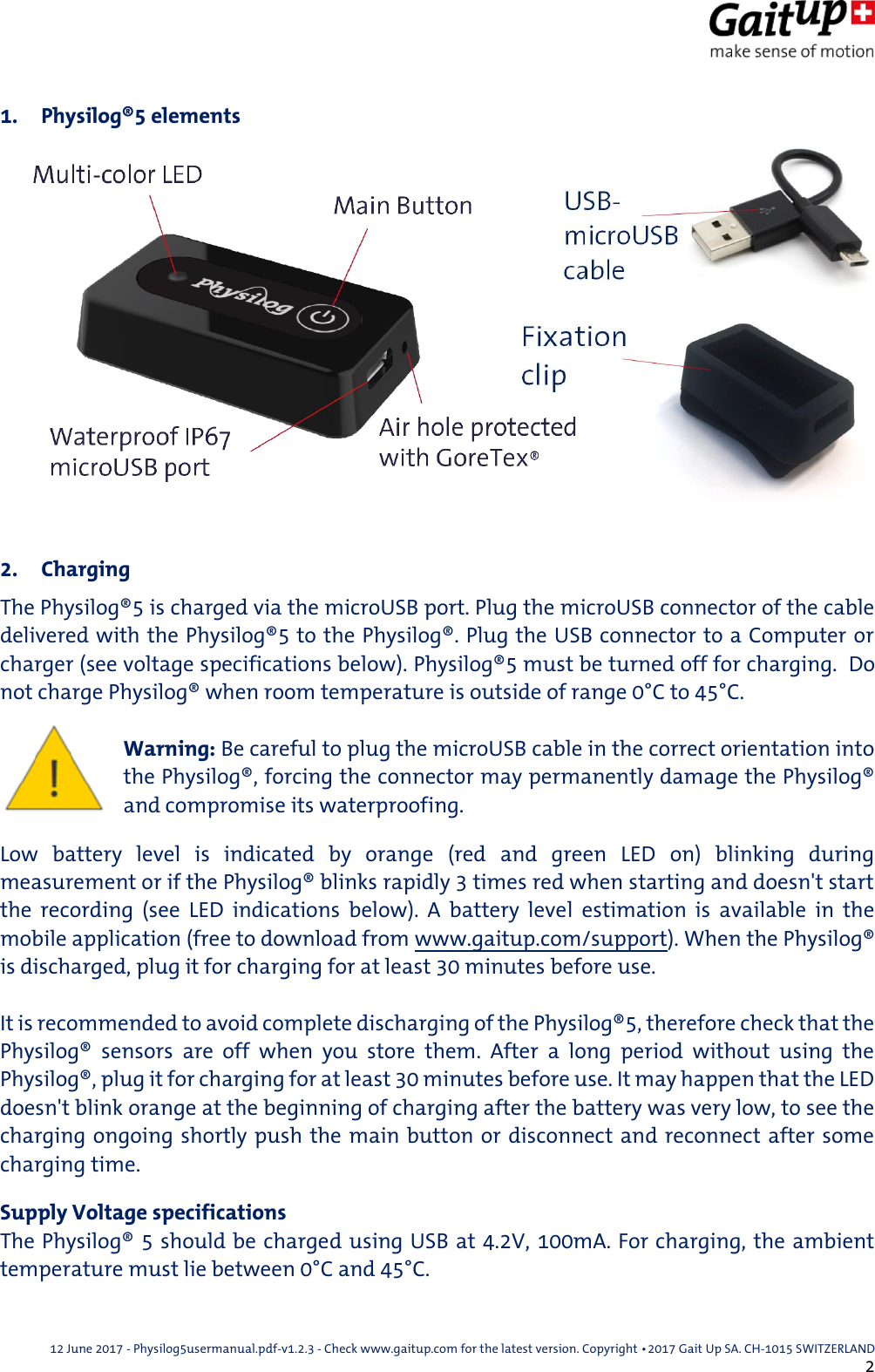  12 June 2017 - Physilog5usermanual.pdf-v1.2.3 - Check www.gaitup.com for the latest version. Copyright 􂡥2017 Gait Up SA. CH-1015 SWITZERLAND               2 1. Physilog&reg;5 elements   2. Charging The Physilog&reg;5 is charged via the microUSB port. Plug the microUSB connector of the cable delivered with the Physilog&reg;5 to the Physilog&reg;. Plug the USB connector to a Computer or charger (see voltage specifications below). Physilog&reg;5 must be turned off for charging.  Do not charge Physilog&reg; when room temperature is outside of range 0&deg;C to 45&deg;C.   Warning: Be careful to plug the microUSB cable in the correct orientation into the Physilog&reg;, forcing the connector may permanently damage the Physilog&reg; and compromise its waterproofing. Low  battery  level  is  indicated  by  orange  (red  and  green  LED  on)  blinking  during measurement or if the Physilog&reg; blinks rapidly 3 times red when starting and doesn't start the  recording  (see  LED  indications  below).  A  battery  level  estimation  is  available  in  the mobile application (free to download from www.gaitup.com/support). When the Physilog&reg; is discharged, plug it for charging for at least 30 minutes before use.  It is recommended to avoid complete discharging of the Physilog&reg;5, therefore check that the Physilog&reg;  sensors  are  off  when  you  store  them.  After  a  long  period  without  using  the Physilog&reg;, plug it for charging for at least 30 minutes before use. It may happen that the LED doesn't blink orange at the beginning of charging after the battery was very low, to see the charging ongoing shortly push the main button or disconnect and reconnect after some charging time. Supply Voltage specifications The Physilog&reg; 5 should be charged using USB at 4.2V, 100mA. For charging, the ambient temperature must lie between 0&deg;C and 45&deg;C. 