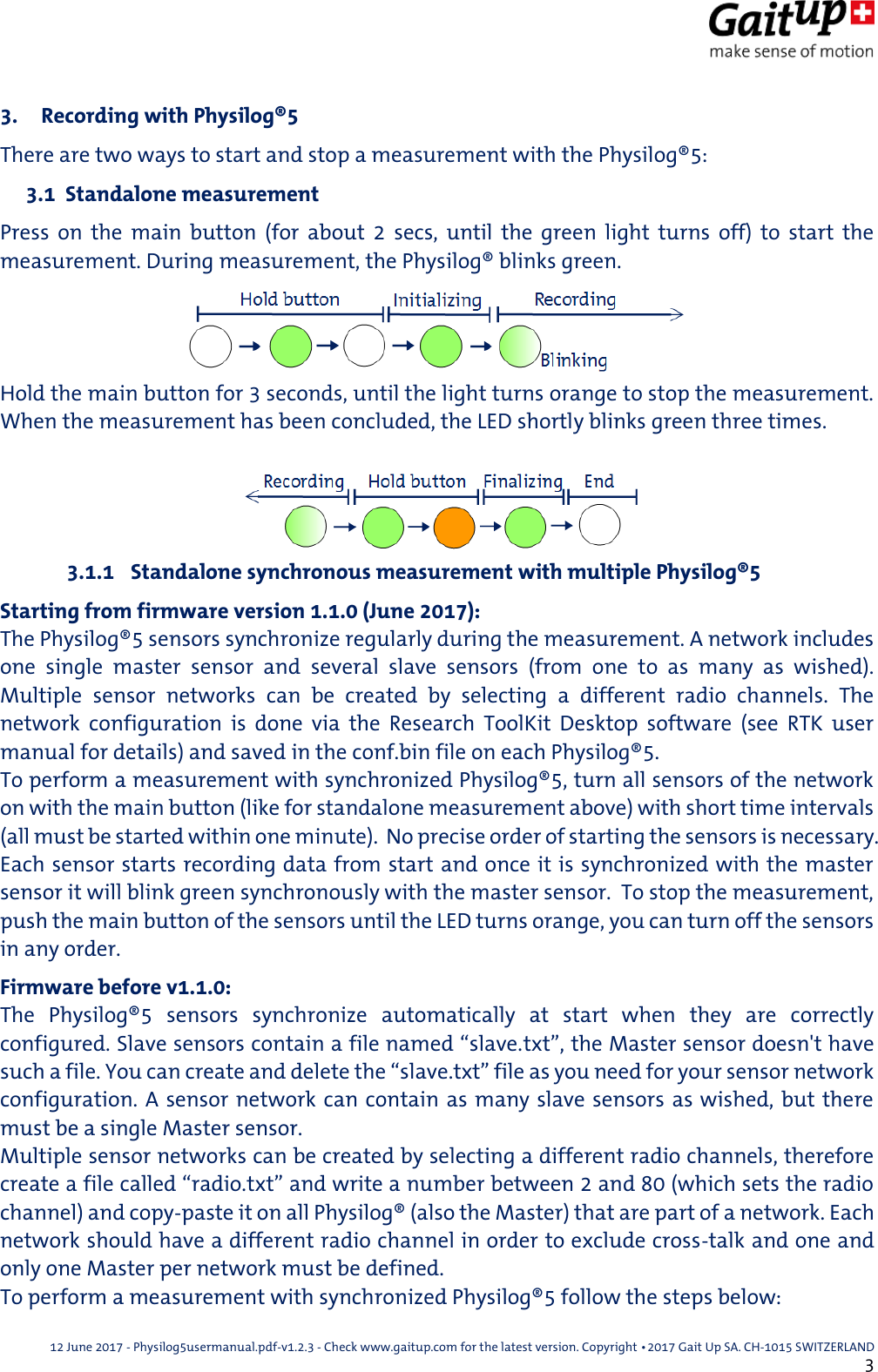  12 June 2017 - Physilog5usermanual.pdf-v1.2.3 - Check www.gaitup.com for the latest version. Copyright 􂡥2017 Gait Up SA. CH-1015 SWITZERLAND               3 3. Recording with Physilog&reg;5 There are two ways to start and stop a measurement with the Physilog&reg;5:  3.1  Standalone measurement Press  on  the  main  button  (for  about  2  secs,  until  the  green  light  turns  off)  to  start  the measurement. During measurement, the Physilog&reg; blinks green. Hold the main button for 3 seconds, until the light turns orange to stop the measurement. When the measurement has been concluded, the LED shortly blinks green three times.  3.1.1  Standalone synchronous measurement with multiple Physilog&reg;5 Starting from firmware version 1.1.0 (June 2017): The Physilog&reg;5 sensors synchronize regularly during the measurement. A network includes one  single  master  sensor  and  several  slave  sensors  (from  one  to  as  many  as  wished). Multiple  sensor  networks  can  be  created  by  selecting  a  different  radio  channels.  The network  configuration  is  done  via  the  Research  ToolKit  Desktop  software  (see  RTK  user manual for details) and saved in the conf.bin file on each Physilog&reg;5.   To perform a measurement with synchronized Physilog&reg;5, turn all sensors of the network on with the main button (like for standalone measurement above) with short time intervals (all must be started within one minute).  No precise order of starting the sensors is necessary.  Each sensor starts recording data from start and once it is synchronized with the master sensor it will blink green synchronously with the master sensor.  To stop the measurement, push the main button of the sensors until the LED turns orange, you can turn off the sensors in any order. Firmware before v1.1.0: The  Physilog&reg;5  sensors  synchronize  automatically  at  start  when  they  are  correctly configured. Slave sensors contain a file named &ldquo;slave.txt&rdquo;, the Master sensor doesn't have such a file. You can create and delete the &ldquo;slave.txt&rdquo; file as you need for your sensor network configuration. A sensor network can contain as many slave sensors as wished, but there must be a single Master sensor. Multiple sensor networks can be created by selecting a different radio channels, therefore create a file called &ldquo;radio.txt&rdquo; and write a number between 2 and 80 (which sets the radio channel) and copy-paste it on all Physilog&reg; (also the Master) that are part of a network. Each network should have a different radio channel in order to exclude cross-talk and one and only one Master per network must be defined. To perform a measurement with synchronized Physilog&reg;5 follow the steps below: 