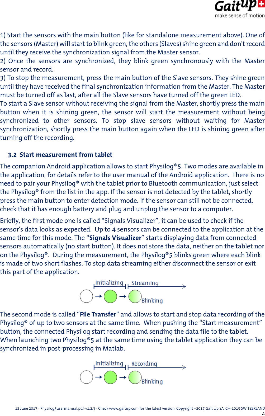 12 June 2017 - Physilog5usermanual.pdf-v1.2.3 - Check www.gaitup.com for the latest version. Copyright 􂡥2017 Gait Up SA. CH-1015 SWITZERLAND               4 1) Start the sensors with the main button (like for standalone measurement above). One of the sensors (Master) will start to blink green, the others (Slaves) shine green and don't record until they receive the synchronization signal from the Master sensor. 2)  Once  the  sensors  are  synchronized,  they  blink  green  synchronously  with  the  Master sensor and record. 3) To stop the measurement, press the main button of the Slave sensors. They shine green until they have received the final synchronization information from the Master. The Master must be turned off as last, after all the Slave sensors have turned off the green LED. To start a Slave sensor without receiving the signal from the Master, shortly press the main button  when  it  is  shining  green,  the  sensor  will  start  the  measurement  without  being synchronized  to  other  sensors.  To  stop  slave  sensors  without  waiting  for  Master synchronization, shortly press the main button again when the LED is shining green after turning off the recording.   3.2  Start measurement from tablet The companion Android application allows to start Physilog&reg;5. Two modes are available in the application, for details refer to the user manual of the Android application.  There is no need to pair your Physilog&reg; with the tablet prior to Bluetooth communication, just select the Physilog&reg; from the list in the app. If the sensor is not detected by the tablet, shortly press the main button to enter detection mode. If the sensor can still not be connected, check that it has enough battery and plug and unplug the sensor to a computer. Briefly, the first mode one is called &ldquo;Signals Visualizer&rdquo;, it can be used to check if the sensor's data looks as expected.  Up to 4 sensors can be connected to the application at the same time for this mode. The &ldquo;Signals Visualizer&rdquo; starts displaying data from connected sensors automatically (no start button). It does not store the data, neither on the tablet nor on the Physilog&reg;.  During the measurement, the Physilog&reg;5 blinks green where each blink is made of two short flashes. To stop data streaming either disconnect the sensor or exit this part of the application. The second mode is called &ldquo;File Transfer&rdquo; and allows to start and stop data recording of the Physilog&reg; of up to two sensors at the same time.  When pushing the &ldquo;Start measurement&rdquo; button, the connected Physilog start recording and sending the data file to the tablet. When launching two Physilog&reg;5 at the same time using the tablet application they can be synchronized in post-processing in Matlab. 