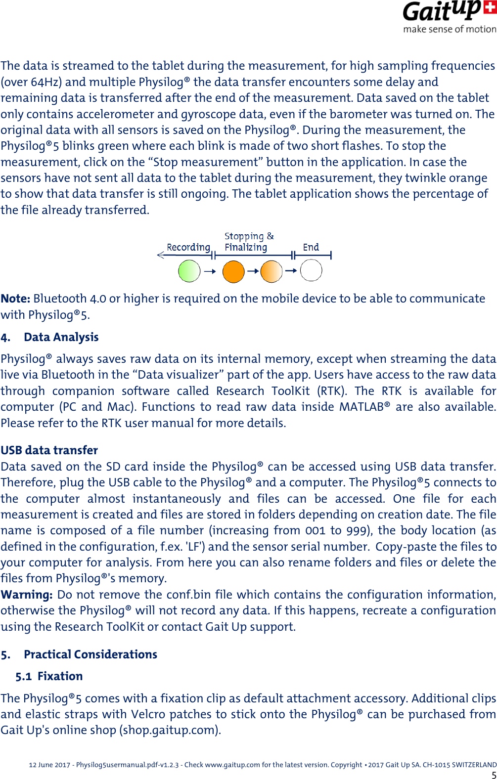  12 June 2017 - Physilog5usermanual.pdf-v1.2.3 - Check www.gaitup.com for the latest version. Copyright 􂡥2017 Gait Up SA. CH-1015 SWITZERLAND               5 The data is streamed to the tablet during the measurement, for high sampling frequencies (over 64Hz) and multiple Physilog&reg; the data transfer encounters some delay and remaining data is transferred after the end of the measurement. Data saved on the tablet only contains accelerometer and gyroscope data, even if the barometer was turned on. The original data with all sensors is saved on the Physilog&reg;. During the measurement, the Physilog&reg;5 blinks green where each blink is made of two short flashes. To stop the measurement, click on the &ldquo;Stop measurement&rdquo; button in the application. In case the sensors have not sent all data to the tablet during the measurement, they twinkle orange to show that data transfer is still ongoing. The tablet application shows the percentage of the file already transferred. Note: Bluetooth 4.0 or higher is required on the mobile device to be able to communicate with Physilog&reg;5. 4. Data Analysis Physilog&reg; always saves raw data on its internal memory, except when streaming the data live via Bluetooth in the &ldquo;Data visualizer&rdquo; part of the app. Users have access to the raw data through  companion  software  called  Research  ToolKit  (RTK).  The  RTK  is  available  for computer  (PC  and  Mac).  Functions  to  read  raw  data  inside  MATLAB&reg;  are  also  available. Please refer to the RTK user manual for more details. USB data transfer Data saved on the SD card inside the Physilog&reg; can be accessed using USB data transfer. Therefore, plug the USB cable to the Physilog&reg; and a computer. The Physilog&reg;5 connects to the  computer  almost  instantaneously  and  files  can  be  accessed.  One  file  for  each measurement is created and files are stored in folders depending on creation date. The file name  is  composed  of  a  file  number  (increasing  from  001  to  999),  the  body  location  (as defined in the configuration, f.ex. 'LF') and the sensor serial number.  Copy-paste the files to your computer for analysis. From here you can also rename folders and files or delete the files from Physilog&reg;'s memory. Warning: Do not remove the conf.bin file which contains the configuration information, otherwise the Physilog&reg; will not record any data. If this happens, recreate a configuration using the Research ToolKit or contact Gait Up support. 5. Practical Considerations  5.1  Fixation The Physilog&reg;5 comes with a fixation clip as default attachment accessory. Additional clips and elastic straps with Velcro patches to stick onto the Physilog&reg; can be purchased from Gait Up's online shop (shop.gaitup.com). 