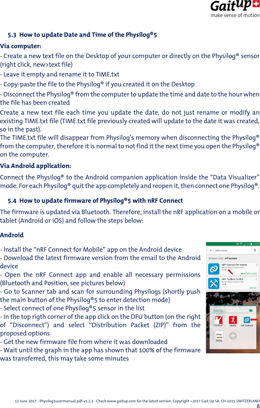  12 June 2017 - Physilog5usermanual.pdf-v1.2.3 - Check www.gaitup.com for the latest version. Copyright 􂡥2017 Gait Up SA. CH-1015 SWITZERLAND               8  5.3  How to update Date and Time of the Physilog&reg;5 Via computer: - Create a new text file on the Desktop of your computer or directly on the Physilog&reg; sensor (right click, new>text file) - Leave it empty and rename it to TIME.txt - Copy-paste the file to the Physilog&reg; if you created it on the Desktop - Disconnect the Physilog&reg; from the computer to update the time and date to the hour when the file has been created Create a  new  text  file  each  time  you  update the date, do  not  just  rename or  modify  an existing TIME.txt file (TIME.txt file previously created will update to the date it was created, so in the past). The TIME.txt file will disappear from Physilog's memory when disconnecting the Physilog&reg; from the computer, therefore it is normal to not find it the next time you open the Physilog&reg; on the computer. Via Android application: Connect the Physilog&reg; to the Android companion application inside the &ldquo;Data Visualizer&rdquo; mode. For each Physilog&reg; quit the app completely and reopen it, then connect one Physilog&reg;.   5.4  How to update firmware of Physilog&reg;5 with nRF Connect The firmware is updated via Bluetooth. Therefore, install the nRF application on a mobile or tablet (Android or iOS) and follow the steps below: Android - Install the &ldquo;nRF Connect for Mobile&rdquo; app on the Android device - Download the latest firmware version from the email to the Android device -  Open  the  nRF  Connect  app  and  enable  all  necessary  permissions (Bluetooth and Position, see pictures below) - Go to Scanner tab and scan for surrounding Physilogs (shortly push the main button of the Physilog&reg;5 to enter detection mode) - Select connect of one Physilog&reg;5 sensor in the list - In the top rigth corner of the app click on the DFU button (on the right of  &ldquo;Disconnect&rdquo;)  and  select  &ldquo;Distribution  Packet  (ZIP)&rdquo;  from  the proposed options - Get the new firmware file from where it was downloaded - Wait until the graph in the app has shown that 100% of the firmware was transferred, this may take some minutes   