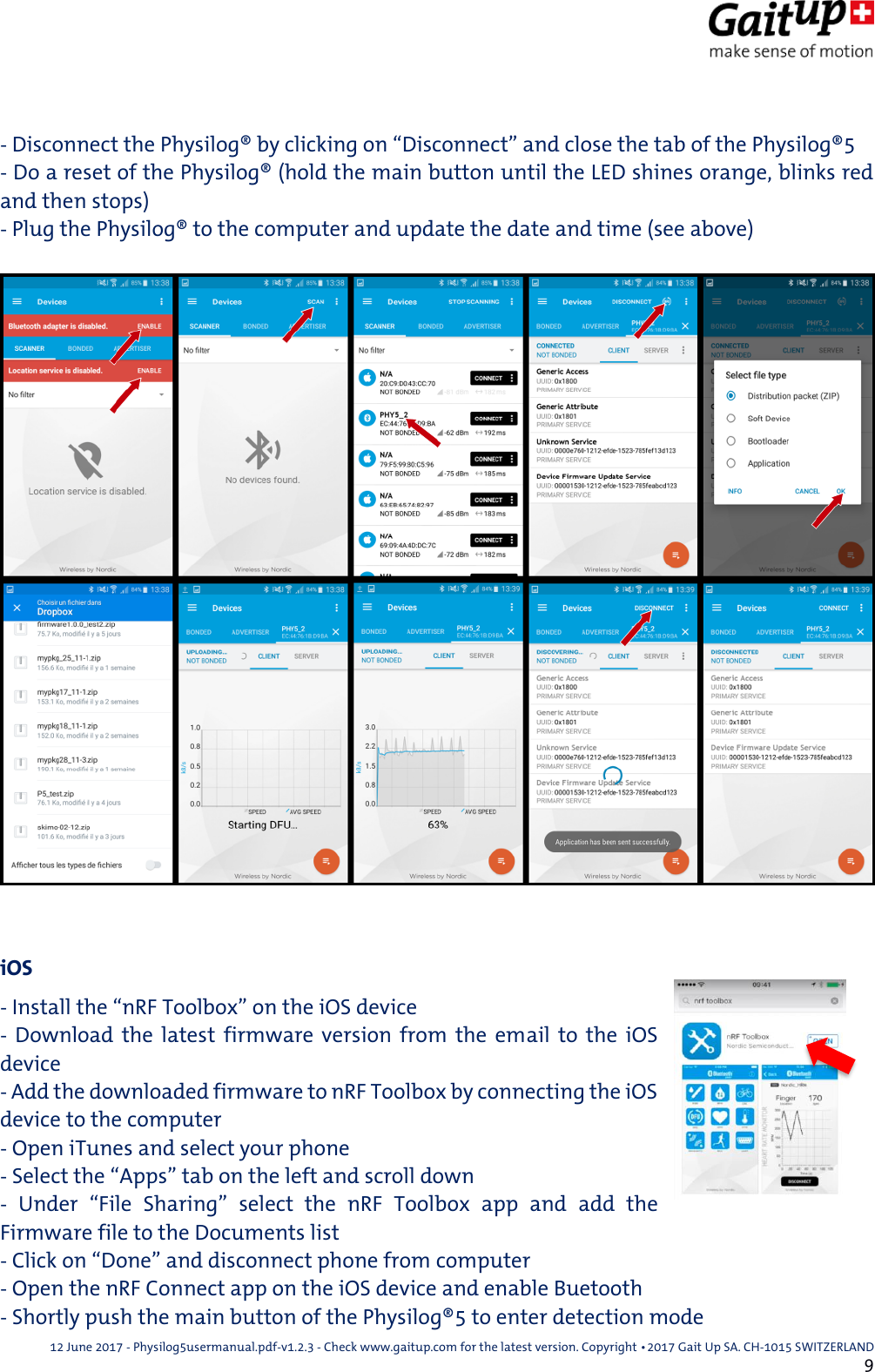  12 June 2017 - Physilog5usermanual.pdf-v1.2.3 - Check www.gaitup.com for the latest version. Copyright 􂡥2017 Gait Up SA. CH-1015 SWITZERLAND               9  - Disconnect the Physilog&reg; by clicking on &ldquo;Disconnect&rdquo; and close the tab of the Physilog&reg;5 - Do a reset of the Physilog&reg; (hold the main button until the LED shines orange, blinks red and then stops) - Plug the Physilog&reg; to the computer and update the date and time (see above)    iOS - Install the &ldquo;nRF Toolbox&rdquo; on the iOS device  -  Download  the  latest  firmware  version  from  the  email  to the  iOS device - Add the downloaded firmware to nRF Toolbox by connecting the iOS device to the computer - Open iTunes and select your phone - Select the &ldquo;Apps&rdquo; tab on the left and scroll down -  Under  &ldquo;File  Sharing&rdquo;  select  the  nRF  Toolbox  app  and  add  the Firmware file to the Documents list - Click on &ldquo;Done&rdquo; and disconnect phone from computer - Open the nRF Connect app on the iOS device and enable Buetooth - Shortly push the main button of the Physilog&reg;5 to enter detection mode 