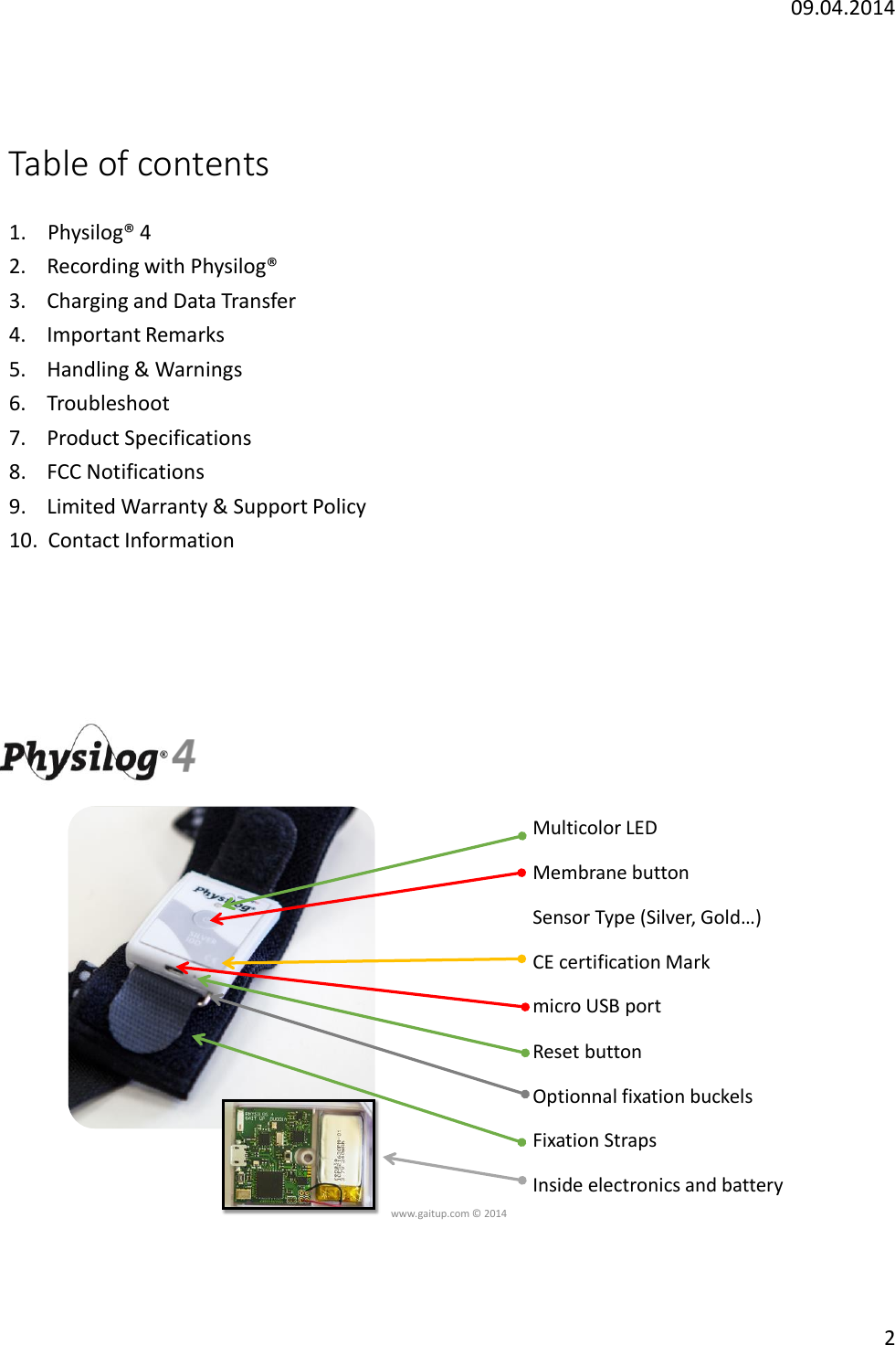 09.04.20142Table of contents1. Physilog&reg; 42.  Recording with Physilog&reg;3.   Charging and Data Transfer4.  Important Remarks5.    Handling &amp; Warnings6.    Troubleshoot7.    Product Specifications8.    FCC Notifications9.    Limited Warranty &amp; Support Policy10.  Contact Informationwww.gaitup.com &copy; 2014Multicolor LEDMembrane buttonSensor Type (Silver, Gold&hellip;)CE certification Markmicro USB portReset buttonOptionnal fixation buckelsFixation StrapsInside electronics and battery