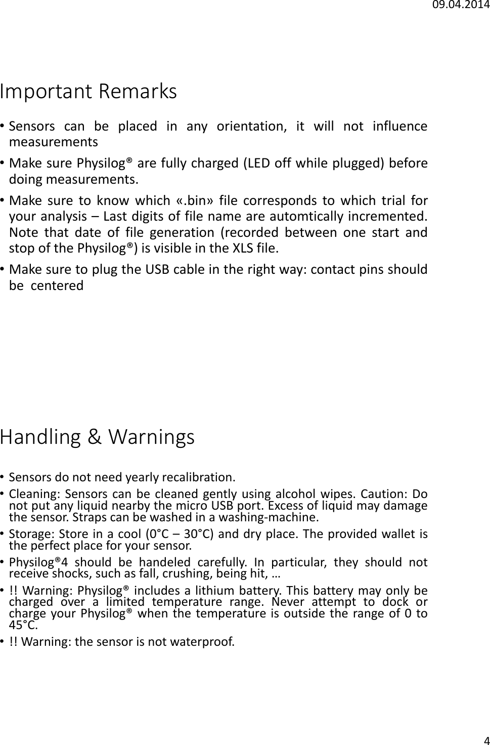 09.04.20144Important Remarks&bull;Sensors can be placed in any orientation, it will not influencemeasurements&bull;Make sure Physilog&reg; are fully charged (LED off while plugged) beforedoing measurements.&bull;Make sure to know which &laquo;.bin&raquo; file corresponds to which trial foryour analysis &ndash;Last digits of file name are automtically incremented.Note that date of file generation (recorded between one start andstop of the Physilog&reg;) is visible in the XLS file.&bull;Make sure to plug the USB cable in the right way: contact pins shouldbe centeredHandling &amp; Warnings&bull;Sensors do not need yearly recalibration.&bull;Cleaning: Sensors can be cleaned gently using alcohol wipes. Caution: Donot put any liquid nearby the micro USB port. Excess of liquid may damagethe sensor. Straps can be washed in a washing-machine.&bull;Storage: Store in a cool (0&deg;C &ndash;30&deg;C) and dry place. The provided wallet isthe perfect place for your sensor.&bull;Physilog&reg;4 should be handeled carefully. In particular, they should notreceive shocks, such as fall, crushing, being hit, &hellip;&bull;!! Warning: Physilog&reg; includes a lithium battery. This battery may only becharged over a limited temperature range. Never attempt to dock orcharge your Physilog&reg; when the temperature is outside the range of 0to45&deg;C.&bull;!! Warning: the sensor is not waterproof.