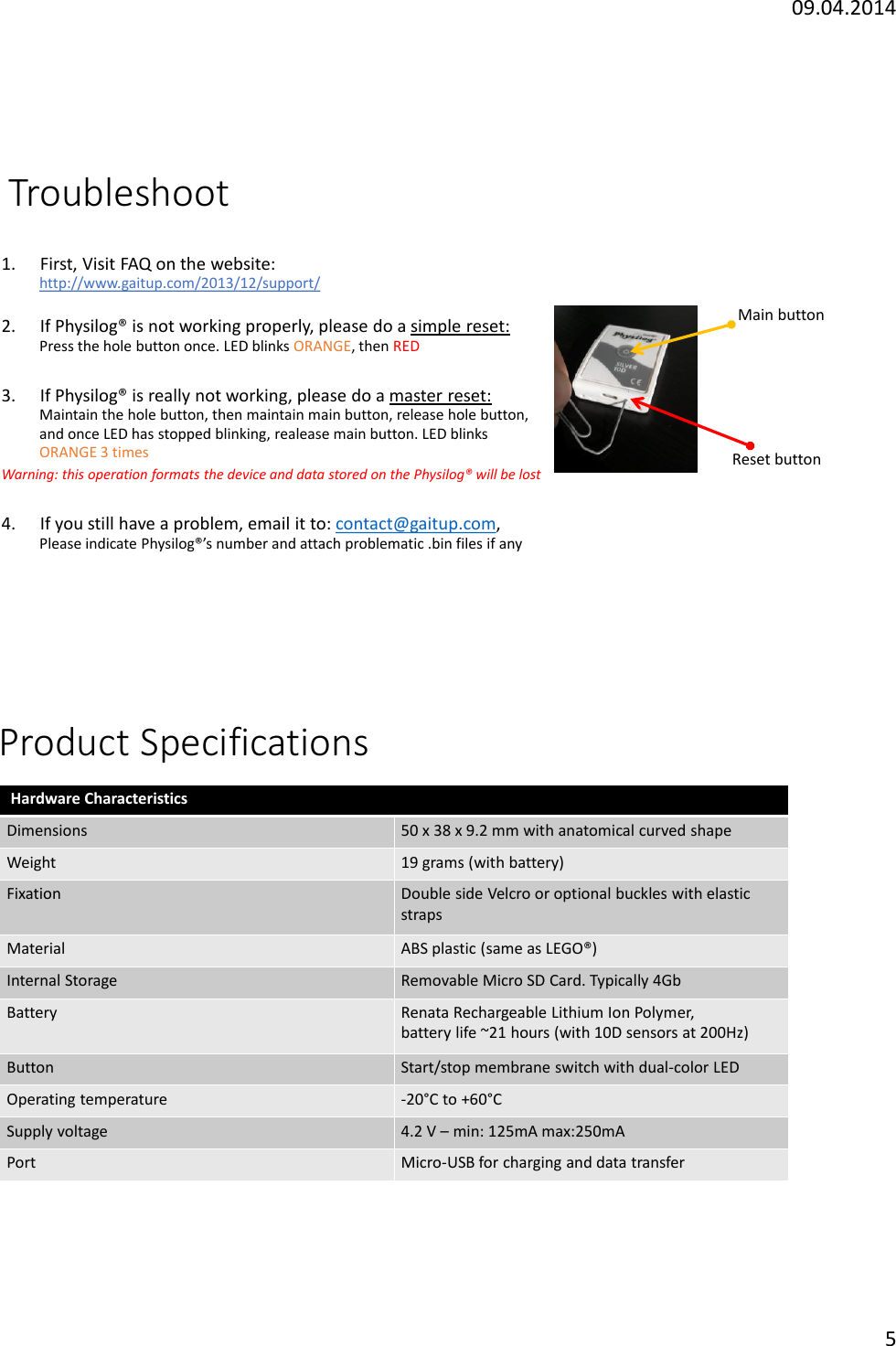 09.04.20145Troubleshoot1. First, Visit FAQ on the website:http://www.gaitup.com/2013/12/support/2. If Physilog&reg; is not working properly, please do a simple reset:Press the hole button once. LED blinks ORANGE, then RED3. If Physilog&reg; is really not working, please do a master reset:Maintain the hole button, then maintain main button, release hole button,   and once LED has stopped blinking, realease main button. LED blinksORANGE 3 timesWarning: this operation formats the device and data stored on the Physilog&reg; will be lost4. If you still have a problem, email it to: contact@gaitup.com, Please indicate Physilog&reg;&rsquo;s number and attach problematic .bin files if anyReset buttonMain buttonProduct SpecificationsHardware CharacteristicsDimensions50 x 38 x 9.2 mm with anatomical curved shapeWeight19 grams (with battery)FixationDouble side Velcro or optional buckles with elasticstrapsMaterialABS plastic (same as LEGO&reg;) InternalStorageRemovableMicro SD Card. Typically 4GbBatteryRenata Rechargeable Lithium Ion Polymer, batterylife ~21 hours (with 10D sensors at 200Hz)ButtonStart/stop membrane switch with dual-color LED Operating temperature-20&deg;C to +60&deg;CSupplyvoltage4.2V &ndash;min: 125mA max:250mAPortMicro-USB for charging and data transfer