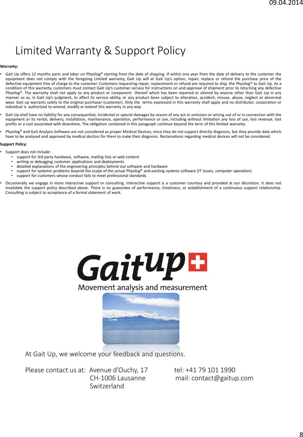 09.04.20148Limited Warranty &amp; Support PolicyWarranty:&bull;Gait Up offers 12 months parts and labor on Physilog&reg; starting from the date of shipping. If within one year from the date of delivery to the customer theequipment does not comply with the foregoing Limited warranty, Gait Up will at Gait Up&rsquo;s option, repair, replace or refund the purchase price of thedefective equipment free of charge to the customer. Customers requesting repair, replacement or refund are required to ship, the Physilog&reg; to Gait Up.As acondition of this warranty, customers must contact Gait Up&rsquo;s customer service for instructions on and approval of shipment prior to returning any defectivePhysilog&reg;. The warranty shall not apply to any product or component thereof which has been repaired or altered by anyone other than Gait Up in anymanner so as, in Gait Up&rsquo;s judgment, to affect its service ability, or any product been subject to alteration, accident, misuse, abuse, neglect or abnormalwear. Gait up warrants solely to the original purchaser (customer). Only the terms expressed in this warranty shall apply and no distributor, corporation orindividual is authorized to amend, modify or extend this warranty in any way.&bull;Gait Up shall have no liability for any consequential, incidental or special damages by reason of any act or omission or arising out of or in connection with theequipment or its rental, delivery, installation, maintenance, operation, performance or use, including without limitation any loss of use, lost revenue, lostprofits or a cost associated with downtime. The obligation contained in this paragraph continue beyond the term of this limited warranty.&bull;Physilog&reg; and Gait Analysis Software are not considered as proper Medical Devices, since they do not support directly diagnosis, but they provide data whichhave to be analysed and approved by medical doctors for them to make their diagnosis. Reclamations regarding medical devices will not be considered.Support Policy:&bull;Support does not include:&bull;support for 3rd party hardware, software, mailing lists or web content&bull;writing or debugging customer applications and deployments&bull;detailed explanations of the engineering principles behind our software and hardware&bull;support for systemic problems beyond the scope of the actual Physilog&reg; and existing systems software (IT issues, computer operation)&bull;support for customers whose conduct fails to meet professional standards&bull;Occasionally we engage in more interactive support or consulting. Interactive support is a customer courtesy and provided at our discretion. It does notinvalidate the support policy described above. There is no guarantee of performance, timeliness, or establishment of a continuous support relationship.Consulting is subject to acceptance of a formal statement of work.At Gait Up, we welcome your feedback and questions.Please contact us at:  Avenue d&rsquo;Ouchy, 17                tel: +41 79 101 1990CH-1006 Lausanne                  mail: contact@gaitup.comSwitzerland