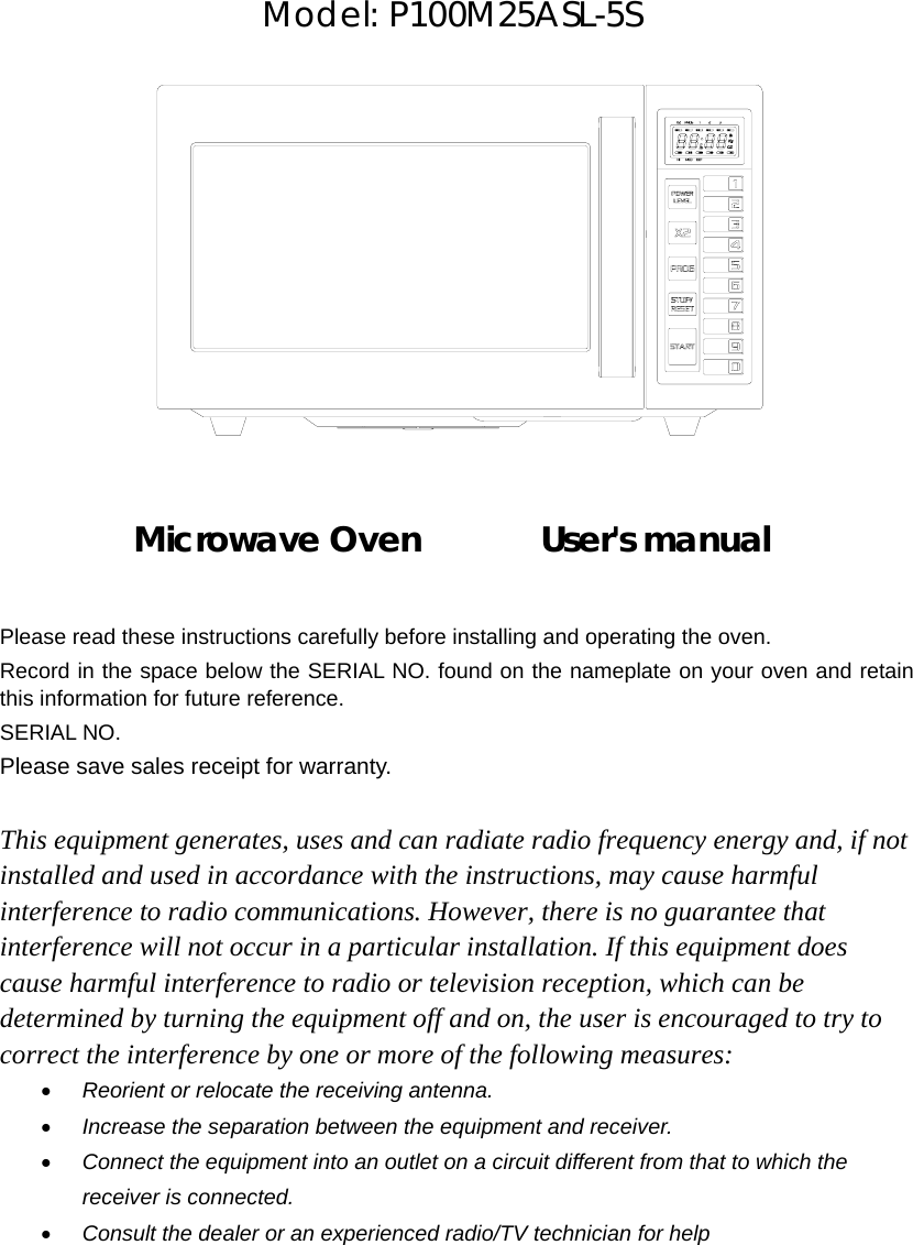    Model: P100M25ASL-5S               Microwave Oven       User&apos;s manual      Please read these instructions carefully before installing and operating the oven. Record in the space below the SERIAL NO. found on the nameplate on your oven and retain this information for future reference. SERIAL NO. Please save sales receipt for warranty.  This equipment generates, uses and can radiate radio frequency energy and, if not installed and used in accordance with the instructions, may cause harmful interference to radio communications. However, there is no guarantee that interference will not occur in a particular installation. If this equipment does cause harmful interference to radio or television reception, which can be determined by turning the equipment off and on, the user is encouraged to try to correct the interference by one or more of the following measures: • Reorient or relocate the receiving antenna. • Increase the separation between the equipment and receiver. • Connect the equipment into an outlet on a circuit different from that to which the receiver is connected. • Consult the dealer or an experienced radio/TV technician for help 
