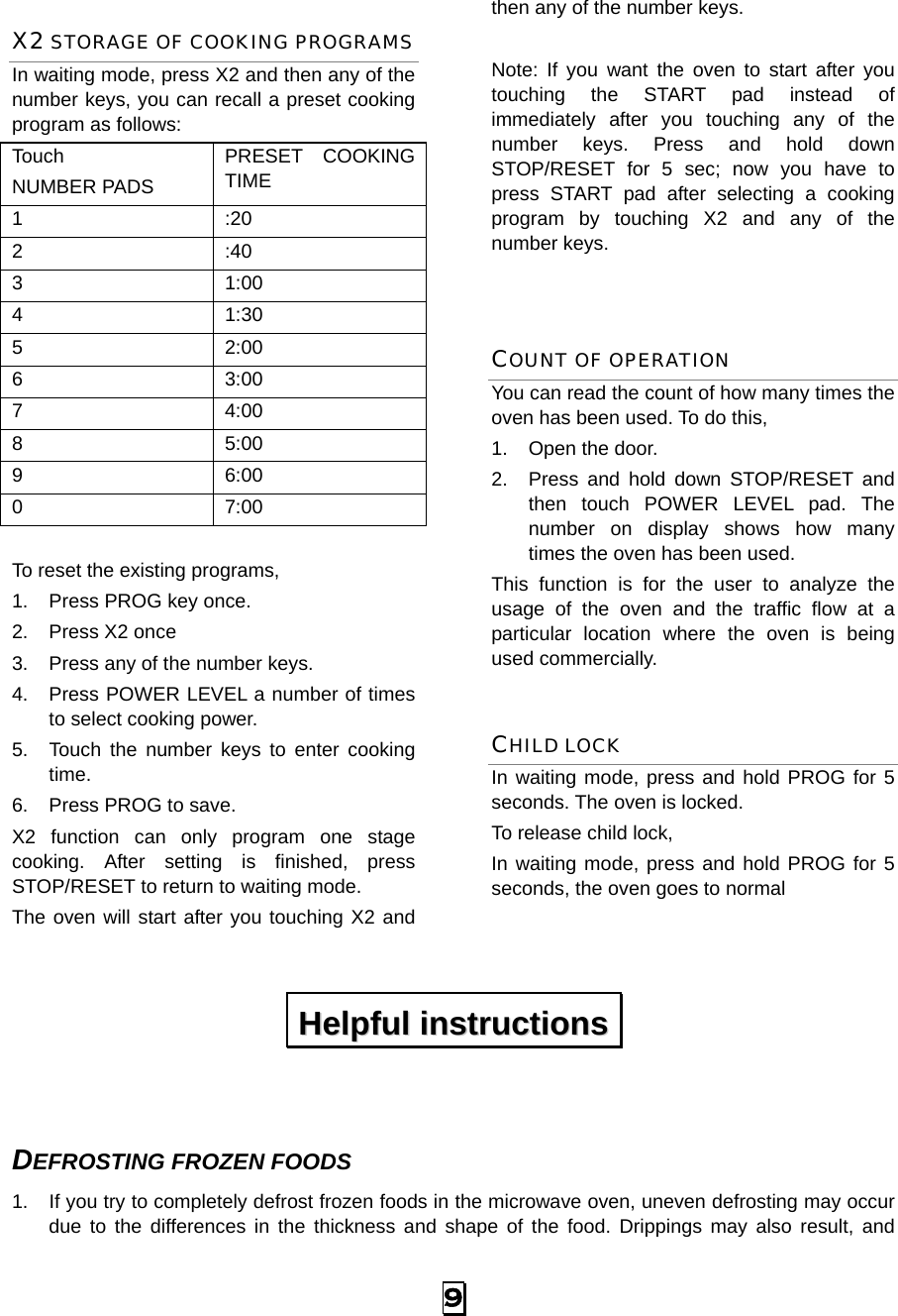  9 X2 STORAGE OF COOKING PROGRAMS In waiting mode, press X2 and then any of the number keys, you can recall a preset cooking program as follows: Touch  NUMBER PADS PRESET COOKING TIME 1 :20 2 :40 3 1:00 4 1:30 5 2:00 6 3:00 7 4:00 8 5:00 9 6:00 0 7:00  To reset the existing programs,   1.  Press PROG key once.   2.  Press X2 once 3.  Press any of the number keys. 4.  Press POWER LEVEL a number of times to select cooking power. 5.  Touch the number keys to enter cooking time. 6.  Press PROG to save. X2 function can only program one stage cooking. After setting is finished, press STOP/RESET to return to waiting mode. The oven will start after you touching X2 and then any of the number keys.  Note: If you want the oven to start after you touching the START pad instead of immediately after you touching any of the number keys. Press and hold down STOP/RESET for 5 sec; now you have to press START pad after selecting a cooking program by touching X2 and any of the number keys.    COUNT OF OPERATION You can read the count of how many times the oven has been used. To do this,   1.  Open the door. 2.  Press and hold down STOP/RESET and then touch POWER LEVEL pad. The number on display shows how many times the oven has been used. This function is for the user to analyze the usage of the oven and the traffic flow at a particular location where the oven is being used commercially. CHILD LOCK In waiting mode, press and hold PROG for 5 seconds. The oven is locked. To release child lock,   In waiting mode, press and hold PROG for 5 seconds, the oven goes to normal   DEFROSTING FROZEN FOODS 1.  If you try to completely defrost frozen foods in the microwave oven, uneven defrosting may occur due to the differences in the thickness and shape of the food. Drippings may also result, and HHeellppffuull  iinnssttrruuccttiioonnss  