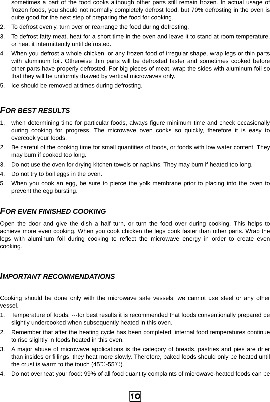  10 sometimes a part of the food cooks although other parts still remain frozen. In actual usage of frozen foods, you should not normally completely defrost food, but 70% defrosting in the oven is quite good for the next step of preparing the food for cooking. 2.  To defrost evenly, turn over or rearrange the food during defrosting. 3.  To defrost fatty meat, heat for a short time in the oven and leave it to stand at room temperature, or heat it intermittently until defrosted. 4.  When you defrost a whole chicken, or any frozen food of irregular shape, wrap legs or thin parts with aluminum foil. Otherwise thin parts will be defrosted faster and sometimes cooked before other parts have properly defrosted. For big pieces of meat, wrap the sides with aluminum foil so that they will be uniformly thawed by vertical microwaves only.   5.  Ice should be removed at times during defrosting.    FOR BEST RESULTS 1.  when determining time for particular foods, always figure minimum time and check occasionally during cooking for progress. The microwave oven cooks so quickly, therefore it is easy to overcook your foods. 2.  Be careful of the cooking time for small quantities of foods, or foods with low water content. They may burn if cooked too long. 3.  Do not use the oven for drying kitchen towels or napkins. They may burn if heated too long. 4.  Do not try to boil eggs in the oven. 5.  When you cook an egg, be sure to pierce the yolk membrane prior to placing into the oven to prevent the egg bursting.  FOR EVEN FINISHED COOKING Open the door and give the dish a half turn, or turn the food over during cooking. This helps to achieve more even cooking. When you cook chicken the legs cook faster than other parts. Wrap the legs with aluminum foil during cooking to reflect the microwave energy in order to create even cooking.   IMPORTANT RECOMMENDATIONS  Cooking should be done only with the microwave safe vessels; we cannot use steel or any other vessel. 1.  Temperature of foods. ---for best results it is recommended that foods conventionally prepared be slightly undercooked when subsequently heated in this oven.   2.  Remember that after the heating cycle has been completed, internal food temperatures continue to rise slightly in foods heated in this oven. 3.  A major abuse of microwave applications is the category of breads, pastries and pies are drier than insides or fillings, they heat more slowly. Therefore, baked foods should only be heated until the crust is warm to the touch (45℃-55℃). 4.  Do not overheat your food: 99% of all food quantity complaints of microwave-heated foods can be 