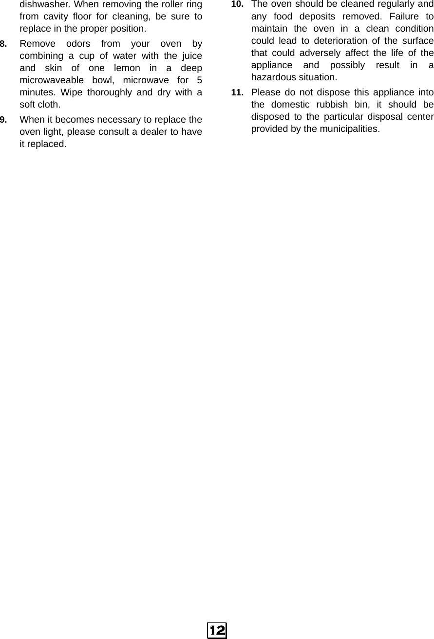  12 dishwasher. When removing the roller ring from cavity floor for cleaning, be sure to replace in the proper position. 8.  Remove odors from your oven by combining a cup of water with the juice and skin of one lemon in a deep microwaveable bowl, microwave for 5 minutes. Wipe thoroughly and dry with a soft cloth. 9.  When it becomes necessary to replace the oven light, please consult a dealer to have it replaced. 10.  The oven should be cleaned regularly and any food deposits removed. Failure to maintain the oven in a clean condition could lead to deterioration of the surface that could adversely affect the life of the appliance and possibly result in a hazardous situation. 11.  Please do not dispose this appliance into the domestic rubbish bin, it should be disposed to the particular disposal center provided by the municipalities.     