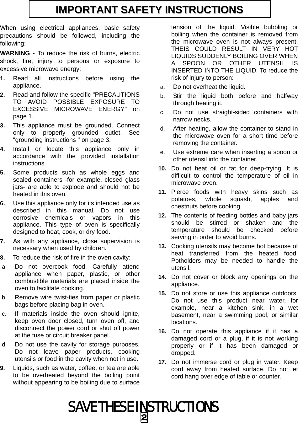 SAVE THESE INSTRUCTIONS 2 When using electrical appliances, basic safety precautions should be followed, including the following: WARNING - To reduce the risk of burns, electric shock, fire, injury to persons or exposure to excessive microwave energy: 1.  Read all instructions before using the appliance. 2.  Read and follow the specific &quot;PRECAUTIONS TO AVOID POSSIBLE EXPOSURE TO EXCESSIVE MICROWAVE ENERGY&quot; on page 1.   3.  This appliance must be grounded. Connect only to properly grounded outlet. See &quot;grounding instructions &quot; on page 3. 4.  Install or locate this appliance only in accordance with the provided installation instructions.  5.  Some products such as whole eggs and sealed containers -for example, closed glass jars- are able to explode and should not be heated in this oven. 6.  Use this appliance only for its intended use as described in this manual. Do not use corrosive chemicals or vapors in this appliance. This type of oven is specifically designed to heat, cook, or dry food. 7.  As with any appliance, close supervision is necessary when used by children. 8.  To reduce the risk of fire in the oven cavity:   a.  Do not overcook food. Carefully attend appliance when paper, plastic, or other combustible materials are placed inside the oven to facilitate cooking. b.  Remove wire twist-ties from paper or plastic bags before placing bag in oven. c.  If materials inside the oven should ignite, keep oven door closed, turn oven off, and disconnect the power cord or shut off power at the fuse or circuit breaker panel. d.  Do not use the cavity for storage purposes. Do not leave paper products, cooking utensils or food in the cavity when not in use. 9.  Liquids, such as water, coffee, or tea are able to be overheated beyond the boiling point without appearing to be boiling due to surface tension of the liquid. Visible bubbling or boiling when the container is removed from the microwave oven is not always present. THEIS COULD RESULT IN VERY HOT LIQUIDS SUDDENLY BOILING OVER WHEN A SPOON OR OTHER UTENSIL IS INSERTED INTO THE LIQUID. To reduce the risk of injury to person:   a.  Do not overheat the liquid. b.  Stir the liquid both before and halfway through heating it. c.  Do not use straight-sided containers with narrow necks. d.  After heating, allow the container to stand in the microwave oven for a short time before removing the container. e.  Use extreme care when inserting a spoon or other utensil into the container. 10.  Do not heat oil or fat for deep-frying. It is difficult to control the temperature of oil in microwave oven. 11.  Pierce foods with heavy skins such as potatoes, whole squash, apples and chestnuts before cooking. 12.  The contents of feeding bottles and baby jars should be stirred or shaken and the temperature should be checked before serving in order to avoid burns. 13.  Cooking utensils may become hot because of heat transferred from the heated food. Potholders may be needed to handle the utensil. 14.  Do not cover or block any openings on the appliance. 15.  Do not store or use this appliance outdoors. Do not use this product near water, for example, near a kitchen sink, in a wet basement, near a swimming pool, or similar locations. 16.  Do not operate this appliance if it has a damaged cord or a plug, if it is not working properly or if it has been damaged or dropped. 17.  Do not immerse cord or plug in water. Keep cord away from heated surface. Do not let cord hang over edge of table or counter. IIMMPPOORRTTAANNTT  SSAAFFEETTYY  IINNSSTTRRUUCCTTIIOONNSS  