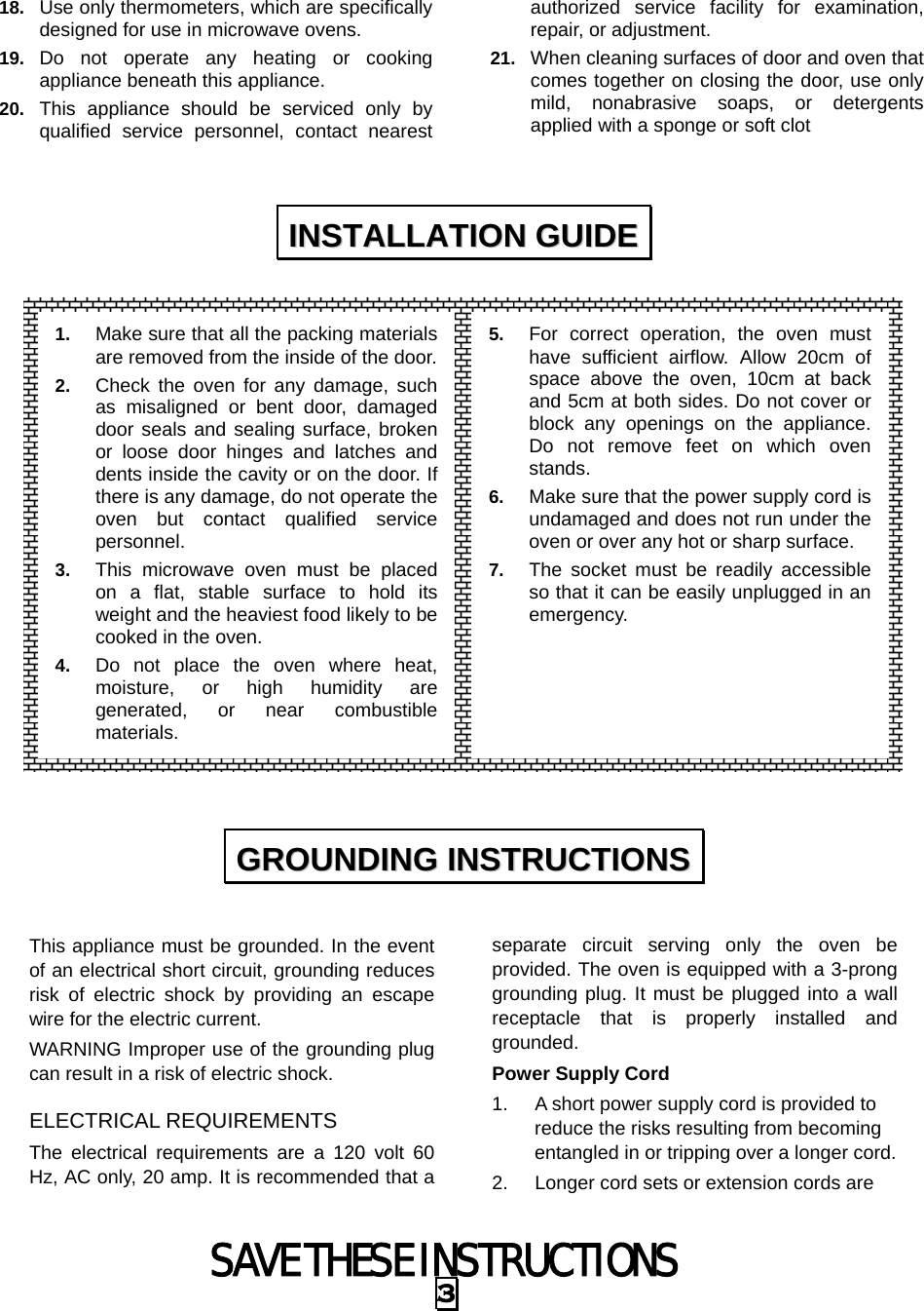 SAVE THESE INSTRUCTIONS 3 18.  Use only thermometers, which are specifically designed for use in microwave ovens. 19.  Do not operate any heating or cooking appliance beneath this appliance. 20.  This appliance should be serviced only by qualified service personnel, contact nearest authorized service facility for examination, repair, or adjustment. 21.  When cleaning surfaces of door and oven that comes together on closing the door, use only mild, nonabrasive soaps, or detergents applied with a sponge or soft clot                   This appliance must be grounded. In the event of an electrical short circuit, grounding reduces risk of electric shock by providing an escape wire for the electric current.   WARNING Improper use of the grounding plug can result in a risk of electric shock. ELECTRICAL REQUIREMENTS The electrical requirements are a 120 volt 60 Hz, AC only, 20 amp. It is recommended that a separate circuit serving only the oven be provided. The oven is equipped with a 3-prong grounding plug. It must be plugged into a wall receptacle that is properly installed and grounded.  Power Supply Cord 1.  A short power supply cord is provided to reduce the risks resulting from becoming entangled in or tripping over a longer cord. 2.  Longer cord sets or extension cords are IINNSSTTAALLLLAATTIIOONN  GGUUIIDDEE  GGRROOUUNNDDIINNGG  IINNSSTTRRUUCCTTIIOONNSS  1.  Make sure that all the packing materials are removed from the inside of the door.2.  Check the oven for any damage, such as misaligned or bent door, damaged door seals and sealing surface, broken or loose door hinges and latches and dents inside the cavity or on the door. If there is any damage, do not operate the oven but contact qualified service personnel. 3.  This microwave oven must be placed on a flat, stable surface to hold its weight and the heaviest food likely to be cooked in the oven.   4.  Do not place the oven where heat, moisture, or high humidity are generated, or near combustible materials. 5.  For correct operation, the oven must have sufficient airflow. Allow 20cm of space above the oven, 10cm at back and 5cm at both sides. Do not cover or block any openings on the appliance. Do not remove feet on which oven stands. 6.  Make sure that the power supply cord is undamaged and does not run under the oven or over any hot or sharp surface. 7.  The socket must be readily accessible so that it can be easily unplugged in an emergency. 