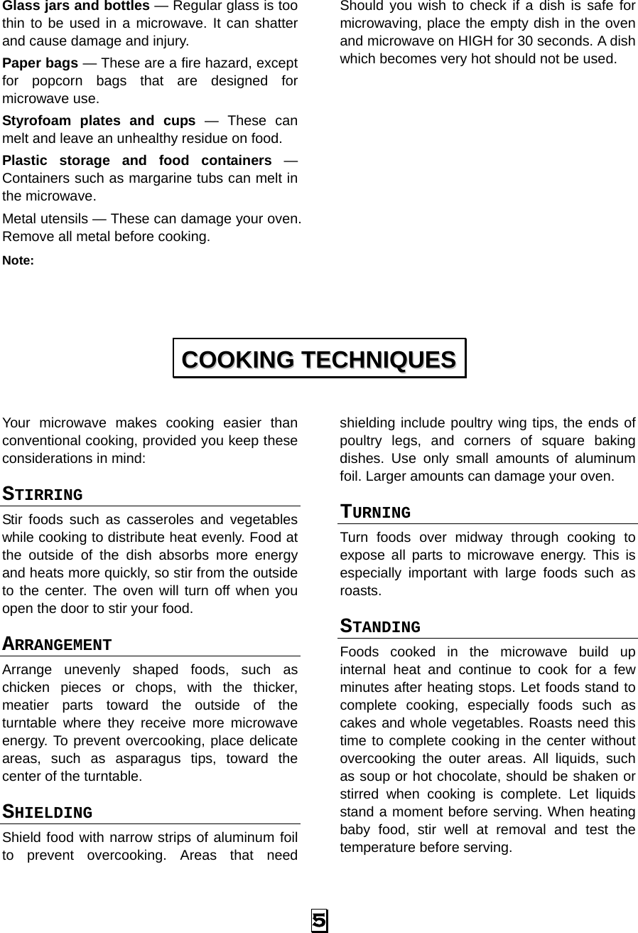  5 Glass jars and bottles — Regular glass is too thin to be used in a microwave. It can shatter and cause damage and injury. Paper bags — These are a fire hazard, except for popcorn bags that are designed for microwave use. Styrofoam plates and cups — These can melt and leave an unhealthy residue on food. Plastic storage and food containers — Containers such as margarine tubs can melt in the microwave. Metal utensils — These can damage your oven. Remove all metal before cooking. Note:  Should you wish to check if a dish is safe for microwaving, place the empty dish in the oven and microwave on HIGH for 30 seconds. A dish which becomes very hot should not be used.            Your microwave makes cooking easier than conventional cooking, provided you keep these considerations in mind: STIRRING  Stir foods such as casseroles and vegetables while cooking to distribute heat evenly. Food at the outside of the dish absorbs more energy and heats more quickly, so stir from the outside to the center. The oven will turn off when you open the door to stir your food. ARRANGEMENT  Arrange unevenly shaped foods, such as chicken pieces or chops, with the thicker, meatier parts toward the outside of the turntable where they receive more microwave energy. To prevent overcooking, place delicate areas, such as asparagus tips, toward the center of the turntable. SHIELDING  Shield food with narrow strips of aluminum foil to prevent overcooking. Areas that need shielding include poultry wing tips, the ends of poultry legs, and corners of square baking dishes. Use only small amounts of aluminum foil. Larger amounts can damage your oven. TURNING  Turn foods over midway through cooking to expose all parts to microwave energy. This is especially important with large foods such as roasts. STANDING  Foods cooked in the microwave build up internal heat and continue to cook for a few minutes after heating stops. Let foods stand to complete cooking, especially foods such as cakes and whole vegetables. Roasts need this time to complete cooking in the center without overcooking the outer areas. All liquids, such as soup or hot chocolate, should be shaken or stirred when cooking is complete. Let liquids stand a moment before serving. When heating baby food, stir well at removal and test the temperature before serving. CCOOOOKKIINNGG  TTEECCHHNNIIQQUUEESS  