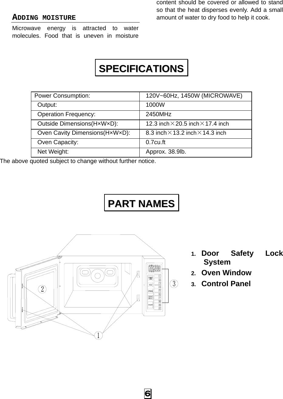  6  ADDING MOISTURE Microwave energy is attracted to water molecules. Food that is uneven in moisture content should be covered or allowed to stand so that the heat disperses evenly. Add a small amount of water to dry food to help it cook.  Power Consumption:    120V~60Hz, 1450W (MICROWAVE)  Output:   1000W  Operation Frequency:   2450MHz  Outside Dimensions(H×W×D):   12.3 inch×20.5 inch×17.4 inch  Oven Cavity Dimensions(H×W×D):   8.3 inch×13.2 inch×14.3 inch  Oven Capacity:    0.7cu.ft  Net Weight:    Approx. 38.9lb.  The above quoted subject to change without further notice.       1.  Door Safety Lock System 2.  Oven Window 3.  Control Panel        SSPPEECCIIFFIICCAATTIIOONNSS  PPAARRTT  NNAAMMEESS  