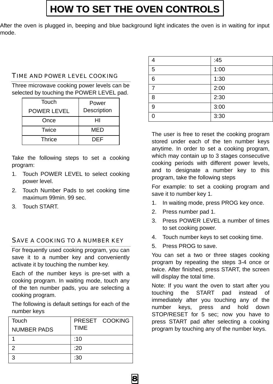  8 After the oven is plugged in, beeping and blue background light indicates the oven is in waiting for input mode.   TIME AND POWER LEVEL COOKING Three microwave cooking power levels can be selected by touching the POWER LEVEL pad. Touch  POWER LEVEL Power Description Once   HI Twice   MED Thrice   DEF  Take the following steps to set a cooking program: 1.  Touch POWER LEVEL to select cooking power level. 2.  Touch Number Pads to set cooking time maximum 99min. 99 sec. 3. Touch START.  SAVE A COOKING TO A NUMBER KEY For frequently used cooking program, you can save it to a number key and conveniently activate it by touching the number key.   Each of the number keys is pre-set with a cooking program. In waiting mode, touch any of the ten number pads, you are selecting a cooking program. The following is default settings for each of the number keys Touch  NUMBER PADS PRESET COOKING TIME 1 :10 2 :20 3 :30 4 :45 5 1:00 6 1:30 7 2:00 8 2:30 9 3:00 0 3:30  The user is free to reset the cooking program stored under each of the ten number keys anytime. In order to set a cooking program, which may contain up to 3 stages consecutive cooking periods with different power levels, and to designate a number key to this program, take the following steps For example: to set a cooking program and save it to number key 1. 1.  In waiting mode, press PROG key once. 2.  Press number pad 1. 3.  Press POWER LEVEL a number of times to set cooking power. 4.  Touch number keys to set cooking time. 5.  Press PROG to save. You can set a two or three stages cooking program by repeating the steps 3-4 once or twice. After finished, press START, the screen will display the total time. Note: If you want the oven to start after you touching the START pad instead of immediately after you touching any of the number keys, press and hold down STOP/RESET for 5 sec; now you have to press START pad after selecting a cooking program by touching any of the number keys.  HHOOWW  TTOO  SSEETT  TTHHEE  OOVVEENN  CCOONNTTRROOLLSS  