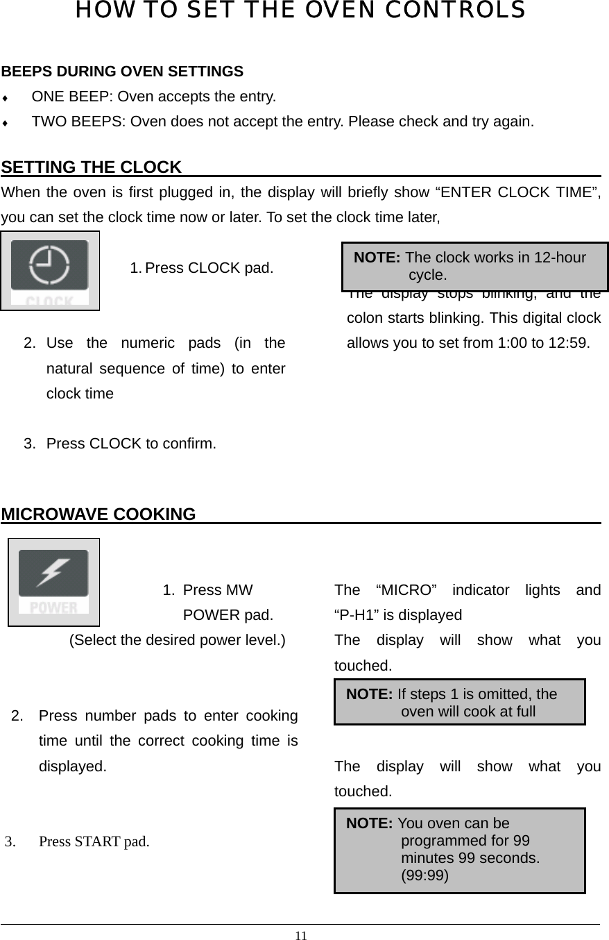 11  HOW TO SET THE OVEN CONTROLS  BEEPS DURING OVEN SETTINGS ♦ ONE BEEP: Oven accepts the entry. ♦ TWO BEEPS: Oven does not accept the entry. Please check and try again.  SETTING THE CLOCK                                                  When the oven is first plugged in, the display will briefly show “ENTER CLOCK TIME”, you can set the clock time now or later. To set the clock time later,                       1. Press CLOCK pad.   2. Use the numeric pads (in the natural sequence of time) to enter clock time    3.  Press CLOCK to confirm.   The display stops blinking, and the colon starts blinking. This digital clock allows you to set from 1:00 to 12:59.    MICROWAVE COOKING                                                         1. Press MW POWER pad. (Select the desired power level.)   2.  Press number pads to enter cooking time until the correct cooking time is displayed.   3. Press START pad.   The “MICRO” indicator lights and “P-H1” is displayed The display will show what you touched.    The display will show what you touched.                                                                                      NOTE: The clock works in 12-hour cycle. NOTE: If steps 1 is omitted, the oven will cook at full NOTE: You oven can be programmed for 99 minutes 99 seconds. (99:99) 