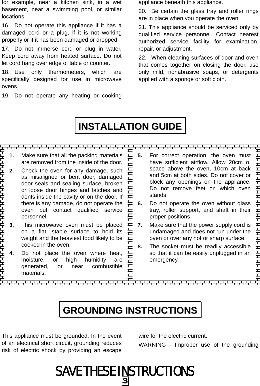 SAVE THESE INSTRUCTIONS 3 for example, near a kitchen sink, in a wet basement, near a swimming pool, or similar locations. 16.  Do not operate this appliance if it has a damaged cord or a plug, if it is not working properly or if it has been damaged or dropped. 17.  Do not immerse cord or plug in water. Keep cord away from heated surface. Do not let cord hang over edge of table or counter. 18. Use only thermometers, which are specifically designed for use in microwave ovens. 19.  Do not operate any heating or cooking appliance beneath this appliance. 20.  Be certain the glass tray and roller rings are in place when you operate the oven 21. This appliance should be serviced only by qualified service personnel. Contact nearest authorized service facility for examination, repair, or adjustment. 22.  When cleaning surfaces of door and oven that comes together on closing the door, use only mild, nonabrasive soaps, or detergents applied with a sponge or soft cloth.                     This appliance must be grounded. In the event of an electrical short circuit, grounding reduces risk of electric shock by providing an escape wire for the electric current.   WARNING - Improper use of the grounding IINNSSTTAALLLLAATTIIOONN  GGUUIIDDEE  GGRROOUUNNDDIINNGG  IINNSSTTRRUUCCTTIIOONNSS  1.  Make sure that all the packing materialsare removed from the inside of the door.2.  Check the oven for any damage, suchas misaligned or bent door, damageddoor seals and sealing surface, brokenor loose door hinges and latches anddents inside the cavity or on the door. Ifthere is any damage, do not operate theoven but contact qualified servicepersonnel. 3.  This microwave oven must be placedon a flat, stable surface to hold itsweight and the heaviest food likely to becooked in the oven.   4.  Do not place the oven where heat,moisture, or high humidity aregenerated, or near combustiblematerials. 5.  For correct operation, the oven must have sufficient airflow. Allow 20cm of space above the oven, 10cm at back and 5cm at both sides. Do not cover or block any openings on the appliance. Do not remove feet on which oven stands. 6.  Do not operate the oven without glass tray, roller support, and shaft in their proper positions.   7.  Make sure that the power supply cord is undamaged and does not run under the oven or over any hot or sharp surface. 8.  The socket must be readily accessible so that it can be easily unplugged in an emergency. 
