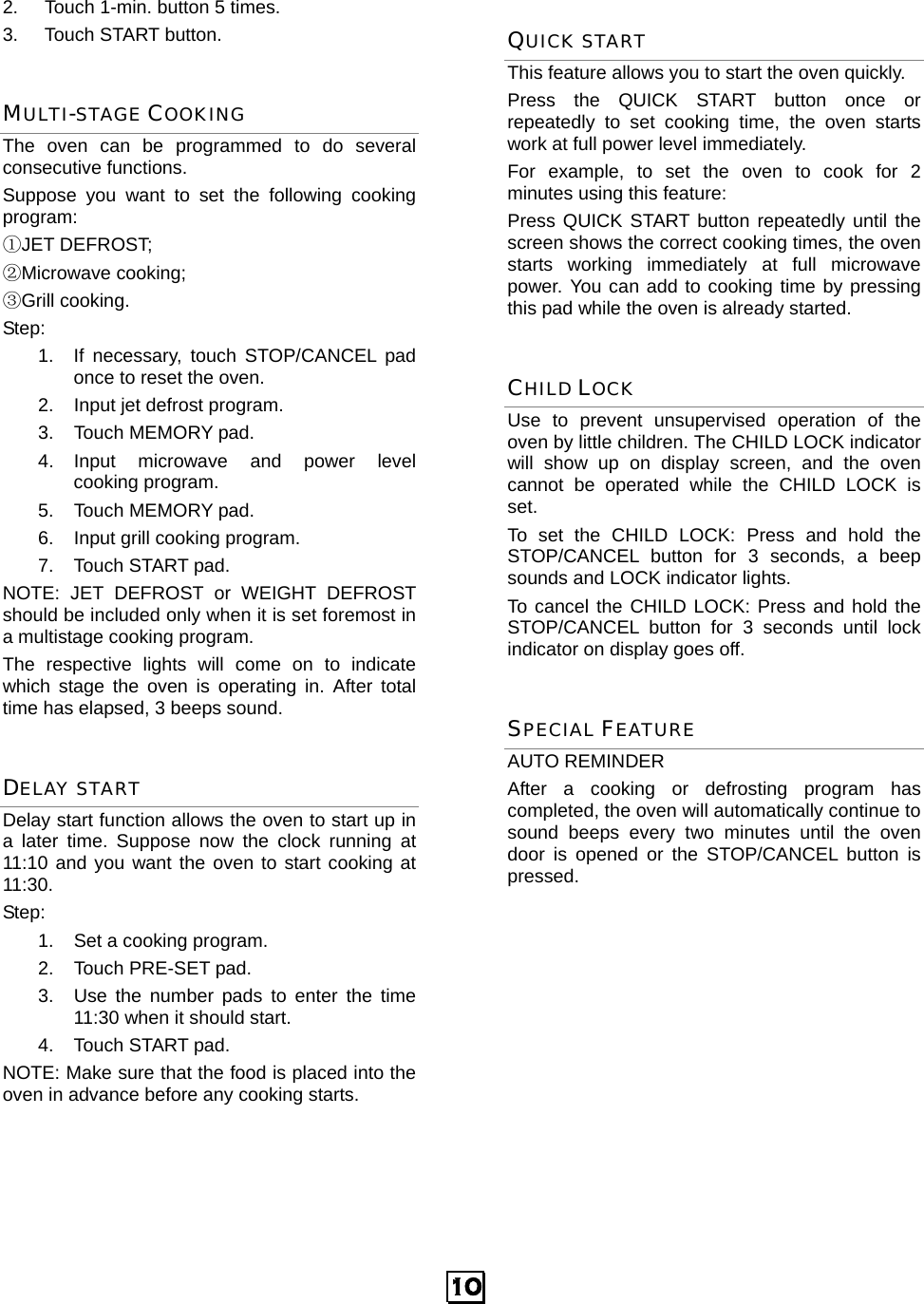  10 2.  Touch 1-min. button 5 times. 3. Touch START button. MULTI-STAGE COOKING The oven can be programmed to do several consecutive functions. Suppose you want to set the following cooking program: ①JET DEFROST;   ②Microwave cooking; ③Grill cooking. Step:  1.  If necessary, touch STOP/CANCEL pad once to reset the oven. 2.  Input jet defrost program. 3.  Touch MEMORY pad. 4.  Input  microwave  and  power  level       cooking program. 5.  Touch MEMORY pad. 6.  Input grill cooking program. 7. Touch START pad. NOTE: JET DEFROST or WEIGHT DEFROST should be included only when it is set foremost in a multistage cooking program. The respective lights will come on to indicate which stage the oven is operating in. After total time has elapsed, 3 beeps sound. DELAY START Delay start function allows the oven to start up in a later time. Suppose now the clock running at 11:10 and you want the oven to start cooking at 11:30. Step:  1.  Set a cooking program. 2.  Touch PRE-SET pad. 3.  Use the number pads to enter the time 11:30 when it should start. 4. Touch START pad. NOTE: Make sure that the food is placed into the oven in advance before any cooking starts. QUICK START This feature allows you to start the oven quickly.   Press the QUICK START button once or repeatedly to set cooking time, the oven starts work at full power level immediately. For example, to set the oven to cook for 2 minutes using this feature: Press QUICK START button repeatedly until the screen shows the correct cooking times, the oven starts working immediately at full microwave power. You can add to cooking time by pressing this pad while the oven is already started. CHILD LOCK Use to prevent unsupervised operation of the oven by little children. The CHILD LOCK indicator will show up on display screen, and the oven cannot be operated while the CHILD LOCK is set. To set the CHILD LOCK: Press and hold the STOP/CANCEL button for 3 seconds, a beep sounds and LOCK indicator lights. To cancel the CHILD LOCK: Press and hold the STOP/CANCEL button for 3 seconds until lock indicator on display goes off. SPECIAL FEATURE AUTO REMINDER After a cooking or defrosting program has completed, the oven will automatically continue to sound beeps every two minutes until the oven door is opened or the STOP/CANCEL button is pressed.             
