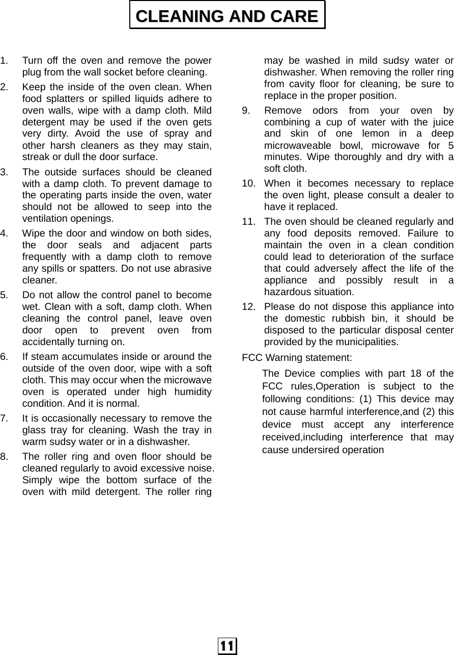  11  1.  Turn off the oven and remove the power plug from the wall socket before cleaning. 2.  Keep the inside of the oven clean. When food splatters or spilled liquids adhere to oven walls, wipe with a damp cloth. Mild detergent may be used if the oven gets very dirty. Avoid the use of spray and other harsh cleaners as they may stain, streak or dull the door surface. 3.  The outside surfaces should be cleaned with a damp cloth. To prevent damage to the operating parts inside the oven, water should not be allowed to seep into the ventilation openings. 4.  Wipe the door and window on both sides, the door seals and adjacent parts frequently with a damp cloth to remove any spills or spatters. Do not use abrasive cleaner. 5.  Do not allow the control panel to become wet. Clean with a soft, damp cloth. When cleaning the control panel, leave oven door open to prevent oven from accidentally turning on. 6.  If steam accumulates inside or around the outside of the oven door, wipe with a soft cloth. This may occur when the microwave oven is operated under high humidity condition. And it is normal. 7.  It is occasionally necessary to remove the glass tray for cleaning. Wash the tray in warm sudsy water or in a dishwasher. 8.  The roller ring and oven floor should be cleaned regularly to avoid excessive noise. Simply wipe the bottom surface of the oven with mild detergent. The roller ring may be washed in mild sudsy water or dishwasher. When removing the roller ring from cavity floor for cleaning, be sure to replace in the proper position. 9.  Remove odors from your oven by combining a cup of water with the juice and skin of one lemon in a deep microwaveable bowl, microwave for 5 minutes. Wipe thoroughly and dry with a soft cloth. 10.  When it becomes necessary to replace the oven light, please consult a dealer to have it replaced. 11.  The oven should be cleaned regularly and any food deposits removed. Failure to maintain the oven in a clean condition could lead to deterioration of the surface that could adversely affect the life of the appliance and possibly result in a hazardous situation. 12.  Please do not dispose this appliance into the domestic rubbish bin, it should be disposed to the particular disposal center provided by the municipalities. FCC Warning statement: The Device complies with part 18 of the FCC rules,Operation is subject to the following conditions: (1) This device may not cause harmful interference,and (2) this device must accept any interference received,including interference that may cause undersired operation     CCLLEEAANNIINNGG  AANNDD  CCAARREE  