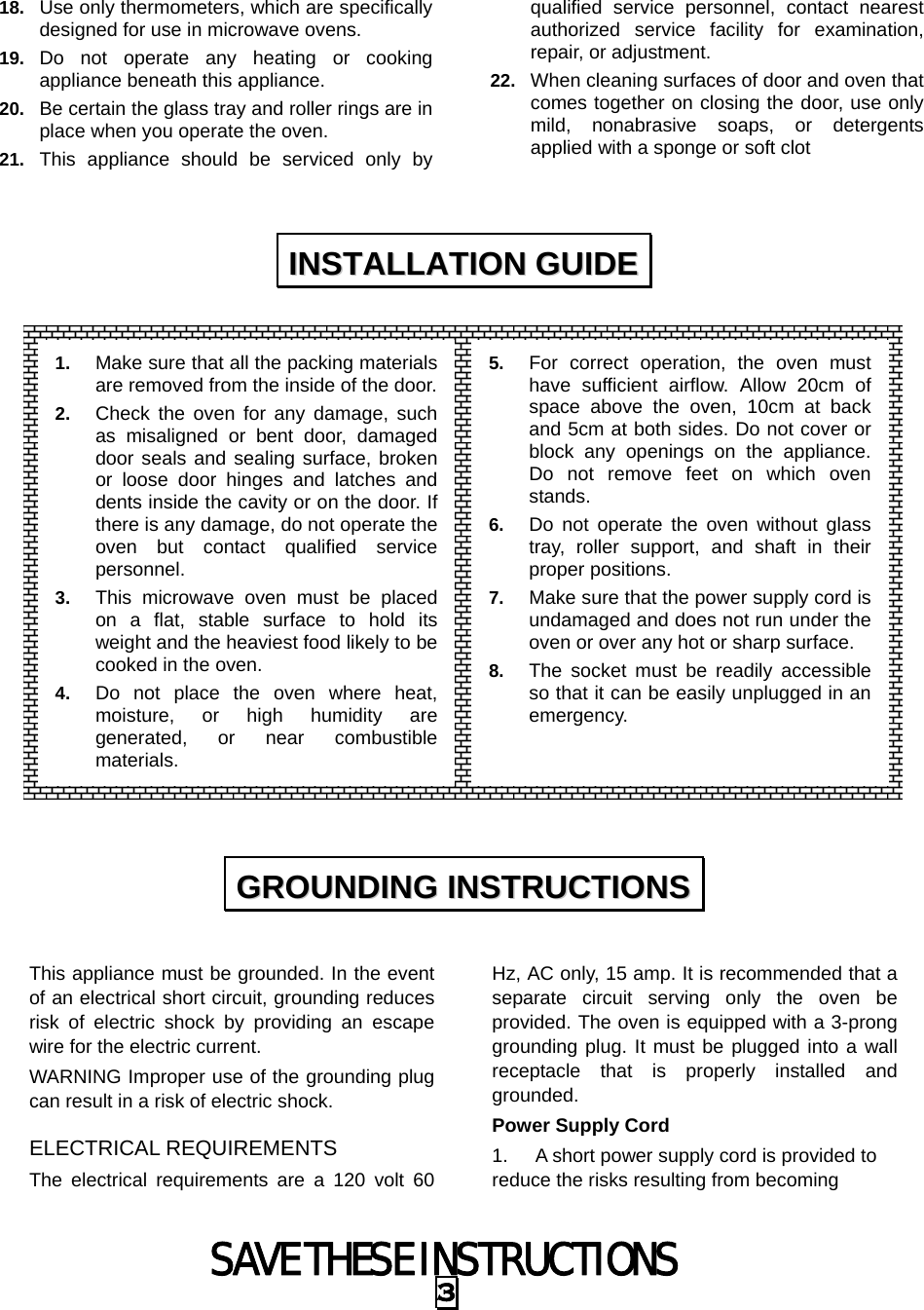 SAVE THESE INSTRUCTIONS 3 18.  Use only thermometers, which are specifically designed for use in microwave ovens. 19.  Do not operate any heating or cooking appliance beneath this appliance. 20.  Be certain the glass tray and roller rings are in place when you operate the oven. 21.  This appliance should be serviced only by qualified service personnel, contact nearest authorized service facility for examination, repair, or adjustment. 22.  When cleaning surfaces of door and oven that comes together on closing the door, use only mild, nonabrasive soaps, or detergents applied with a sponge or soft clot                   This appliance must be grounded. In the event of an electrical short circuit, grounding reduces risk of electric shock by providing an escape wire for the electric current.   WARNING Improper use of the grounding plug can result in a risk of electric shock. ELECTRICAL REQUIREMENTS The electrical requirements are a 120 volt 60 Hz, AC only, 15 amp. It is recommended that a separate circuit serving only the oven be provided. The oven is equipped with a 3-prong grounding plug. It must be plugged into a wall receptacle that is properly installed and grounded.  Power Supply Cord 1.  A short power supply cord is provided to reduce the risks resulting from becoming IINNSSTTAALLLLAATTIIOONN  GGUUIIDDEE  GGRROOUUNNDDIINNGG  IINNSSTTRRUUCCTTIIOONNSS  1.  Make sure that all the packing materials are removed from the inside of the door.2.  Check the oven for any damage, such as misaligned or bent door, damaged door seals and sealing surface, broken or loose door hinges and latches and dents inside the cavity or on the door. If there is any damage, do not operate the oven but contact qualified service personnel. 3.  This microwave oven must be placed on a flat, stable surface to hold its weight and the heaviest food likely to be cooked in the oven.   4.  Do not place the oven where heat, moisture, or high humidity are generated, or near combustible materials. 5.  For correct operation, the oven must have sufficient airflow. Allow 20cm of space above the oven, 10cm at back and 5cm at both sides. Do not cover or block any openings on the appliance. Do not remove feet on which oven stands. 6.  Do not operate the oven without glass tray, roller support, and shaft in their proper positions.   7.  Make sure that the power supply cord is undamaged and does not run under the oven or over any hot or sharp surface. 8.  The socket must be readily accessible so that it can be easily unplugged in an emergency. 