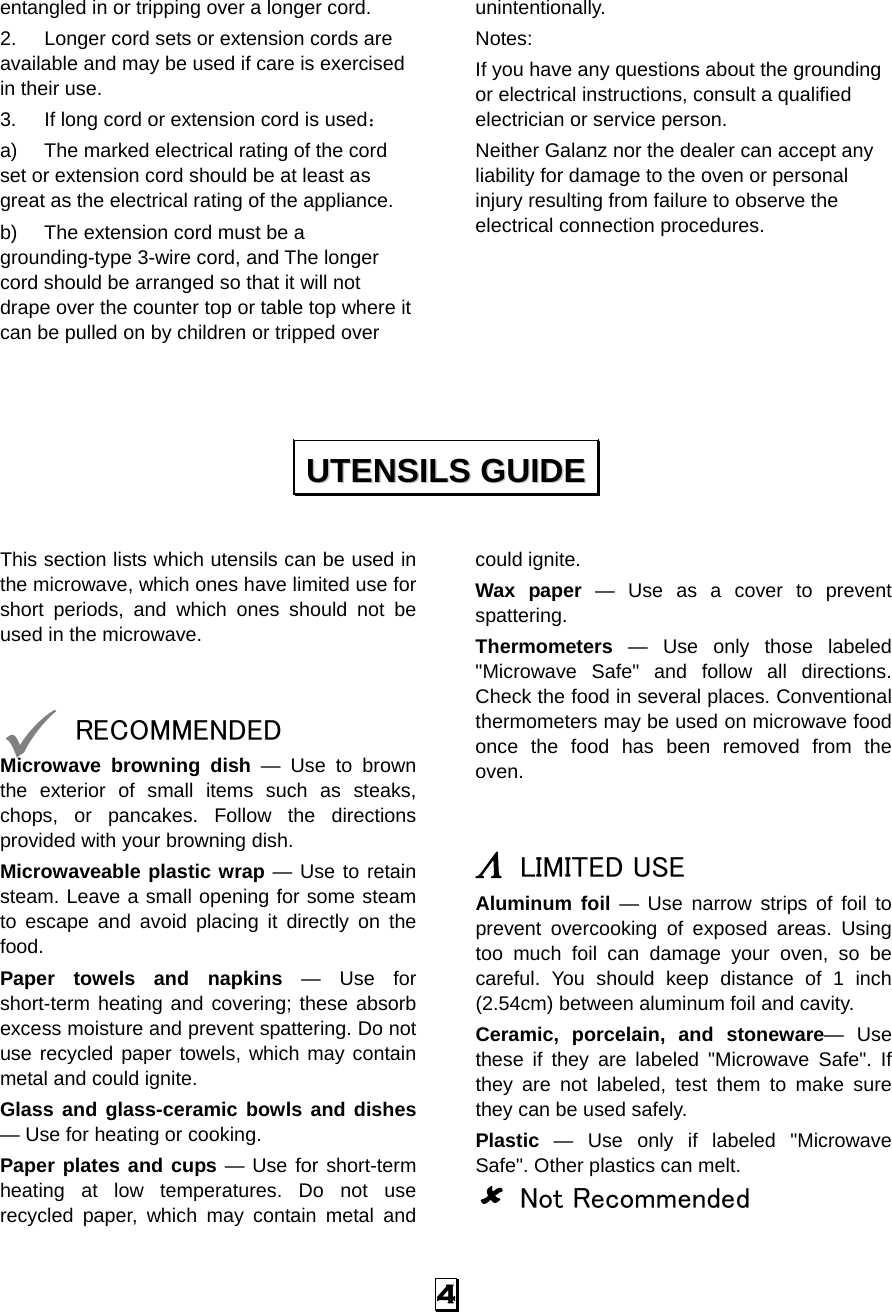  4 entangled in or tripping over a longer cord. 2.  Longer cord sets or extension cords are available and may be used if care is exercised in their use. 3.  If long cord or extension cord is used： a)  The marked electrical rating of the cord set or extension cord should be at least as great as the electrical rating of the appliance. b)  The extension cord must be a grounding-type 3-wire cord, and The longer cord should be arranged so that it will not drape over the counter top or table top where it can be pulled on by children or tripped over unintentionally. Notes:  If you have any questions about the grounding or electrical instructions, consult a qualified electrician or service person. Neither Galanz nor the dealer can accept any liability for damage to the oven or personal injury resulting from failure to observe the electrical connection procedures.       This section lists which utensils can be used in the microwave, which ones have limited use for short periods, and which ones should not be used in the microwave.   9 RECOMMENDED Microwave browning dish — Use to brown the exterior of small items such as steaks, chops, or pancakes. Follow the directions provided with your browning dish. Microwaveable plastic wrap — Use to retain steam. Leave a small opening for some steam to escape and avoid placing it directly on the food. Paper towels and napkins — Use for short-term heating and covering; these absorb excess moisture and prevent spattering. Do not use recycled paper towels, which may contain metal and could ignite. Glass and glass-ceramic bowls and dishes — Use for heating or cooking. Paper plates and cups — Use for short-term heating at low temperatures. Do not use recycled paper, which may contain metal and could ignite. Wax paper — Use as a cover to prevent spattering. Thermometers — Use only those labeled &quot;Microwave Safe&quot; and follow all directions. Check the food in several places. Conventional thermometers may be used on microwave food once the food has been removed from the oven.   Λ LIMITED USE Aluminum foil — Use narrow strips of foil to prevent overcooking of exposed areas. Using too much foil can damage your oven, so be careful. You should keep distance of 1 inch (2.54cm) between aluminum foil and cavity. Ceramic, porcelain, and stoneware— Use these if they are labeled &quot;Microwave Safe&quot;. If they are not labeled, test them to make sure they can be used safely.   Plastic — Use only if labeled &quot;Microwave Safe&quot;. Other plastics can melt. 8 Not Recommended UUTTEENNSSIILLSS  GGUUIIDDEE  