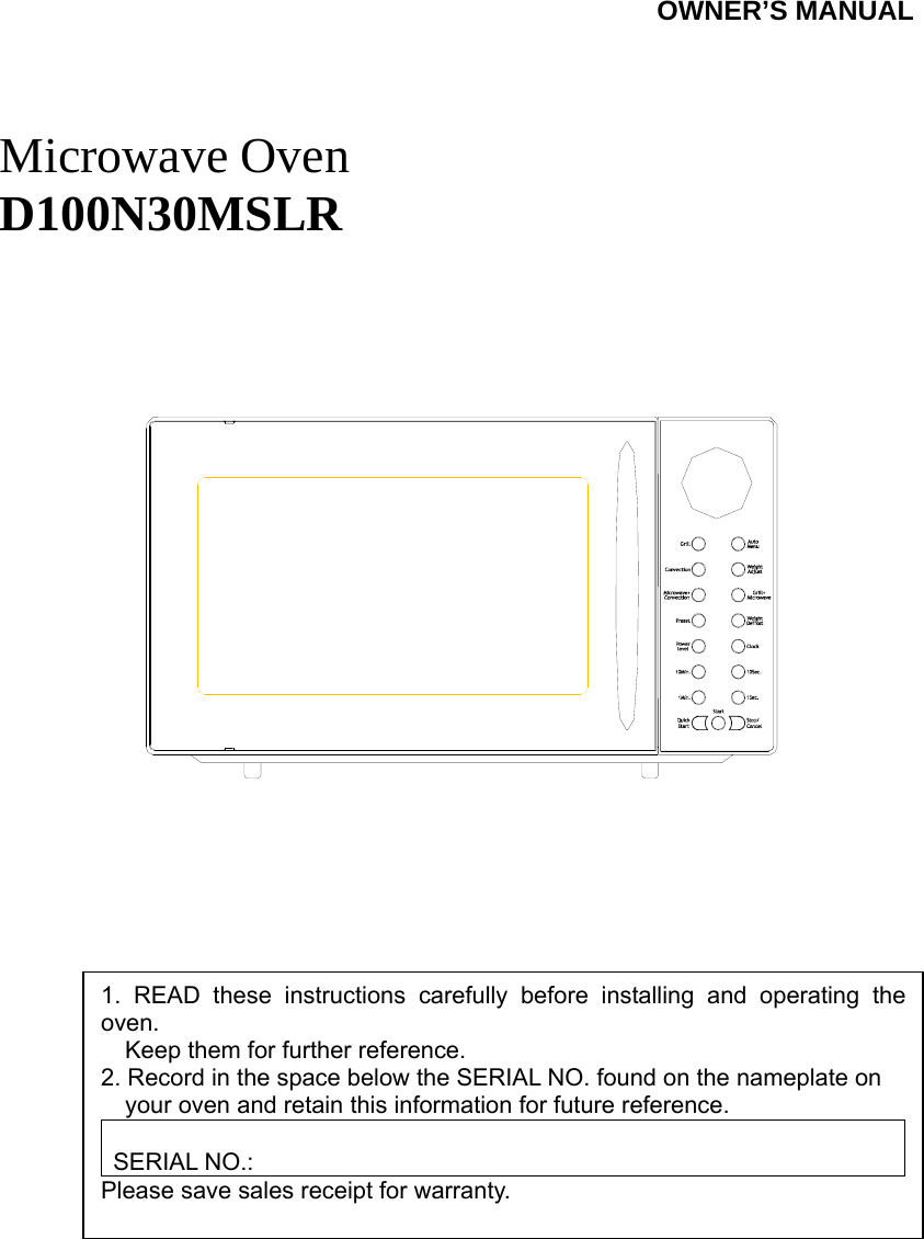SYLVANIA                                  OWNER’S MANUAL    Microwave Oven D100N30MSLR                1. READ these instructions carefully before installing and operating the oven.         Keep them for further reference. 2. Record in the space below the SERIAL NO. found on the nameplate on         your oven and retain this information for future reference.  SERIAL NO.: Please save sales receipt for warranty. 