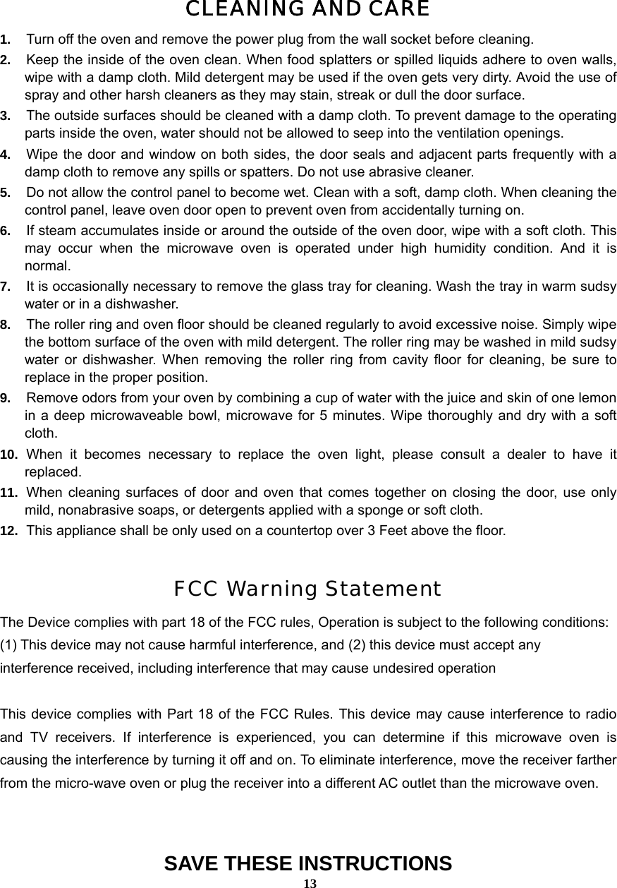  13CLEANING AND CARE 1.  Turn off the oven and remove the power plug from the wall socket before cleaning. 2.  Keep the inside of the oven clean. When food splatters or spilled liquids adhere to oven walls, wipe with a damp cloth. Mild detergent may be used if the oven gets very dirty. Avoid the use of spray and other harsh cleaners as they may stain, streak or dull the door surface. 3.  The outside surfaces should be cleaned with a damp cloth. To prevent damage to the operating parts inside the oven, water should not be allowed to seep into the ventilation openings. 4.  Wipe the door and window on both sides, the door seals and adjacent parts frequently with a damp cloth to remove any spills or spatters. Do not use abrasive cleaner. 5.  Do not allow the control panel to become wet. Clean with a soft, damp cloth. When cleaning the control panel, leave oven door open to prevent oven from accidentally turning on. 6.  If steam accumulates inside or around the outside of the oven door, wipe with a soft cloth. This may occur when the microwave oven is operated under high humidity condition. And it is normal. 7.  It is occasionally necessary to remove the glass tray for cleaning. Wash the tray in warm sudsy water or in a dishwasher. 8.  The roller ring and oven floor should be cleaned regularly to avoid excessive noise. Simply wipe the bottom surface of the oven with mild detergent. The roller ring may be washed in mild sudsy water or dishwasher. When removing the roller ring from cavity floor for cleaning, be sure to replace in the proper position. 9.  Remove odors from your oven by combining a cup of water with the juice and skin of one lemon in a deep microwaveable bowl, microwave for 5 minutes. Wipe thoroughly and dry with a soft cloth. 10.  When it becomes necessary to replace the oven light, please consult a dealer to have it replaced. 11.  When cleaning surfaces of door and oven that comes together on closing the door, use only mild, nonabrasive soaps, or detergents applied with a sponge or soft cloth. 12.  This appliance shall be only used on a countertop over 3 Feet above the floor.  FCC Warning Statement The Device complies with part 18 of the FCC rules, Operation is subject to the following conditions: (1) This device may not cause harmful interference, and (2) this device must accept any interference received, including interference that may cause undesired operation  This device complies with Part 18 of the FCC Rules. This device may cause interference to radio and TV receivers. If interference is experienced, you can determine if this microwave oven is causing the interference by turning it off and on. To eliminate interference, move the receiver farther from the micro-wave oven or plug the receiver into a different AC outlet than the microwave oven.  SAVE THESE INSTRUCTIONS 