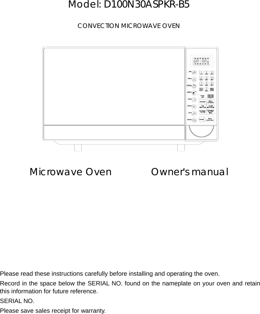       Model: D100N30ASPKR-B5  CONVECTION MICROWAVE OVEN              Microwave Oven        Owner&apos;s manual             Please read these instructions carefully before installing and operating the oven. Record in the space below the SERIAL NO. found on the nameplate on your oven and retain this information for future reference. SERIAL NO. Please save sales receipt for warranty. 
