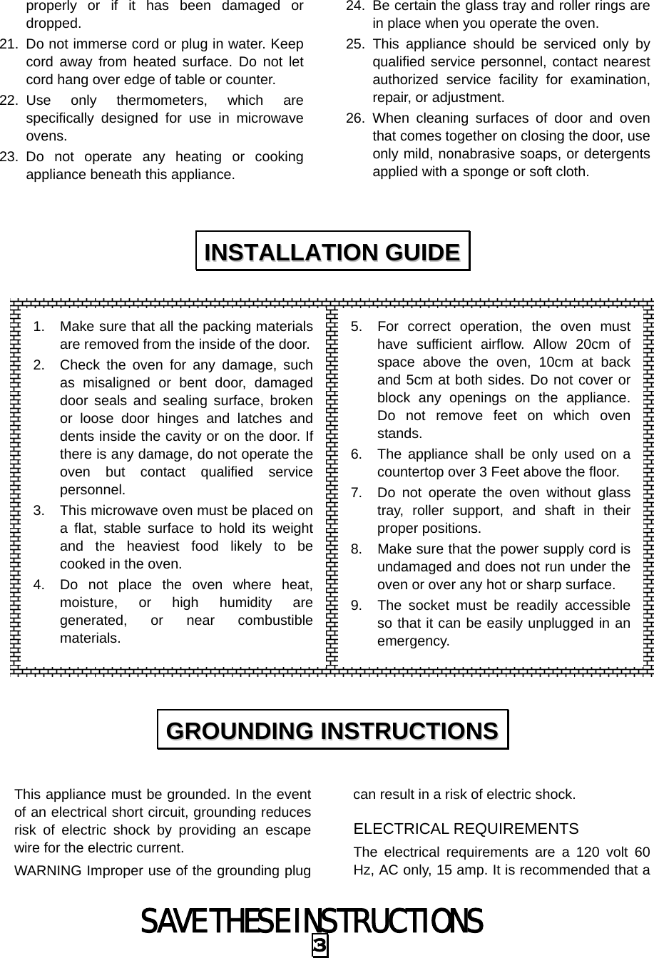 SAVE THESE INSTRUCTIONS 3 properly or if it has been damaged or dropped. 21.  Do not immerse cord or plug in water. Keep cord away from heated surface. Do not let cord hang over edge of table or counter. 22. Use only thermometers, which are specifically designed for use in microwave ovens. 23. Do not operate any heating or cooking appliance beneath this appliance. 24.  Be certain the glass tray and roller rings are in place when you operate the oven. 25. This appliance should be serviced only by qualified service personnel, contact nearest authorized service facility for examination, repair, or adjustment. 26. When cleaning surfaces of door and oven that comes together on closing the door, use only mild, nonabrasive soaps, or detergents applied with a sponge or soft cloth.                    This appliance must be grounded. In the event of an electrical short circuit, grounding reduces risk of electric shock by providing an escape wire for the electric current.   WARNING Improper use of the grounding plug can result in a risk of electric shock. ELECTRICAL REQUIREMENTS The electrical requirements are a 120 volt 60 Hz, AC only, 15 amp. It is recommended that a IINNSSTTAALLLLAATTIIOONN  GGUUIIDDEE  GGRROOUUNNDDIINNGG  IINNSSTTRRUUCCTTIIOONNSS  1.  Make sure that all the packing materials are removed from the inside of the door. 2.  Check the oven for any damage, such as misaligned or bent door, damaged door seals and sealing surface, broken or loose door hinges and latches and dents inside the cavity or on the door. If there is any damage, do not operate the oven but contact qualified service personnel. 3.  This microwave oven must be placed on a flat, stable surface to hold its weight and the heaviest food likely to be cooked in the oven.   4.  Do not place the oven where heat, moisture, or high humidity are generated, or near combustible materials. 5.  For correct operation, the oven must have sufficient airflow. Allow 20cm of space above the oven, 10cm at back and 5cm at both sides. Do not cover or block any openings on the appliance. Do not remove feet on which oven stands. 6.  The appliance shall be only used on a countertop over 3 Feet above the floor. 7.  Do not operate the oven without glass tray, roller support, and shaft in their proper positions.   8.  Make sure that the power supply cord is undamaged and does not run under the oven or over any hot or sharp surface. 9.  The socket must be readily accessible so that it can be easily unplugged in an emergency. 