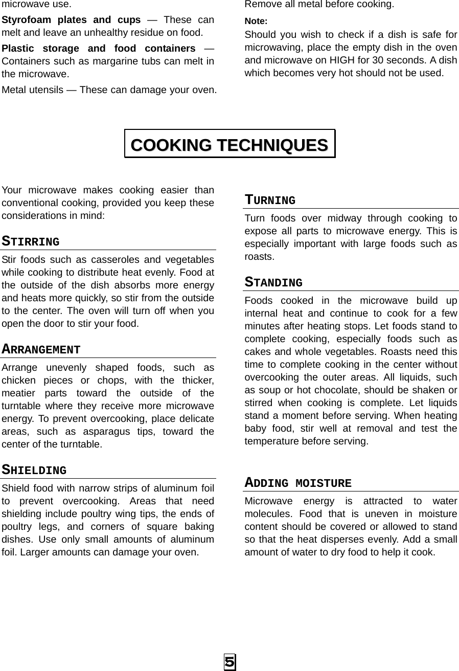  5 microwave use. Styrofoam plates and cups — These can melt and leave an unhealthy residue on food. Plastic storage and food containers — Containers such as margarine tubs can melt in the microwave. Metal utensils — These can damage your oven. Remove all metal before cooking. Note:  Should you wish to check if a dish is safe for microwaving, place the empty dish in the oven and microwave on HIGH for 30 seconds. A dish which becomes very hot should not be used.   Your microwave makes cooking easier than conventional cooking, provided you keep these considerations in mind: STIRRING  Stir foods such as casseroles and vegetables while cooking to distribute heat evenly. Food at the outside of the dish absorbs more energy and heats more quickly, so stir from the outside to the center. The oven will turn off when you open the door to stir your food. ARRANGEMENT  Arrange unevenly shaped foods, such as chicken pieces or chops, with the thicker, meatier parts toward the outside of the turntable where they receive more microwave energy. To prevent overcooking, place delicate areas, such as asparagus tips, toward the center of the turntable. SHIELDING  Shield food with narrow strips of aluminum foil to prevent overcooking. Areas that need shielding include poultry wing tips, the ends of poultry legs, and corners of square baking dishes. Use only small amounts of aluminum foil. Larger amounts can damage your oven. TURNING  Turn foods over midway through cooking to expose all parts to microwave energy. This is especially important with large foods such as roasts. STANDING  Foods cooked in the microwave build up internal heat and continue to cook for a few minutes after heating stops. Let foods stand to complete cooking, especially foods such as cakes and whole vegetables. Roasts need this time to complete cooking in the center without overcooking the outer areas. All liquids, such as soup or hot chocolate, should be shaken or stirred when cooking is complete. Let liquids stand a moment before serving. When heating baby food, stir well at removal and test the temperature before serving.  ADDING MOISTURE Microwave energy is attracted to water molecules. Food that is uneven in moisture content should be covered or allowed to stand so that the heat disperses evenly. Add a small amount of water to dry food to help it cook.  CCOOOOKKIINNGG  TTEECCHHNNIIQQUUEESS  