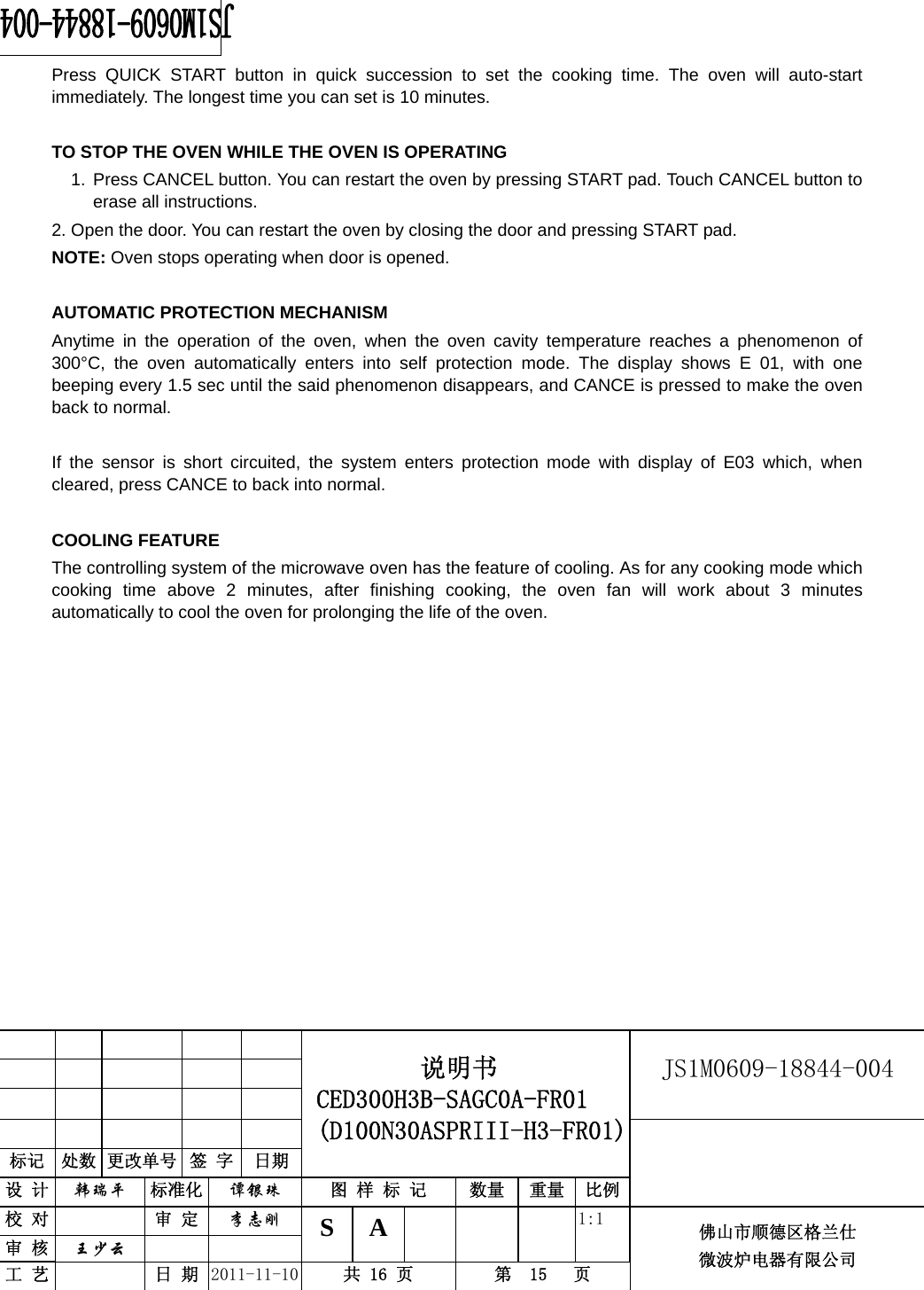                                                        JS1M0609-18844-004            标记  处数 更改单号  签 字 日期 说明书 CED300H3B-SAGC0A-FR01 (D100N30ASPRIII-H3-FR01) 设 计  韩瑞平 标准化  谭银珠 图 样 标 记  数量 重量 比例 校 对  审 定  李志刚 审 核  王少云    S A       1:1 工 艺  日 期  2011-11-10  共 16 页  第  15   页 佛山市顺德区格兰仕 微波炉电器有限公司    Press QUICK START button in quick succession to set the cooking time. The oven will auto-start immediately. The longest time you can set is 10 minutes.  TO STOP THE OVEN WHILE THE OVEN IS OPERATING 1. Press CANCEL button. You can restart the oven by pressing START pad. Touch CANCEL button to erase all instructions. 2. Open the door. You can restart the oven by closing the door and pressing START pad. NOTE: Oven stops operating when door is opened.  AUTOMATIC PROTECTION MECHANISM   Anytime in the operation of the oven, when the oven cavity temperature reaches a phenomenon of 300°C, the oven automatically enters into self protection mode. The display shows E 01, with one beeping every 1.5 sec until the said phenomenon disappears, and CANCE is pressed to make the oven back to normal.  If the sensor is short circuited, the system enters protection mode with display of E03 which, when cleared, press CANCE to back into normal.  COOLING FEATURE The controlling system of the microwave oven has the feature of cooling. As for any cooking mode which cooking time above 2 minutes, after finishing cooking, the oven fan will work about 3 minutes automatically to cool the oven for prolonging the life of the oven.           