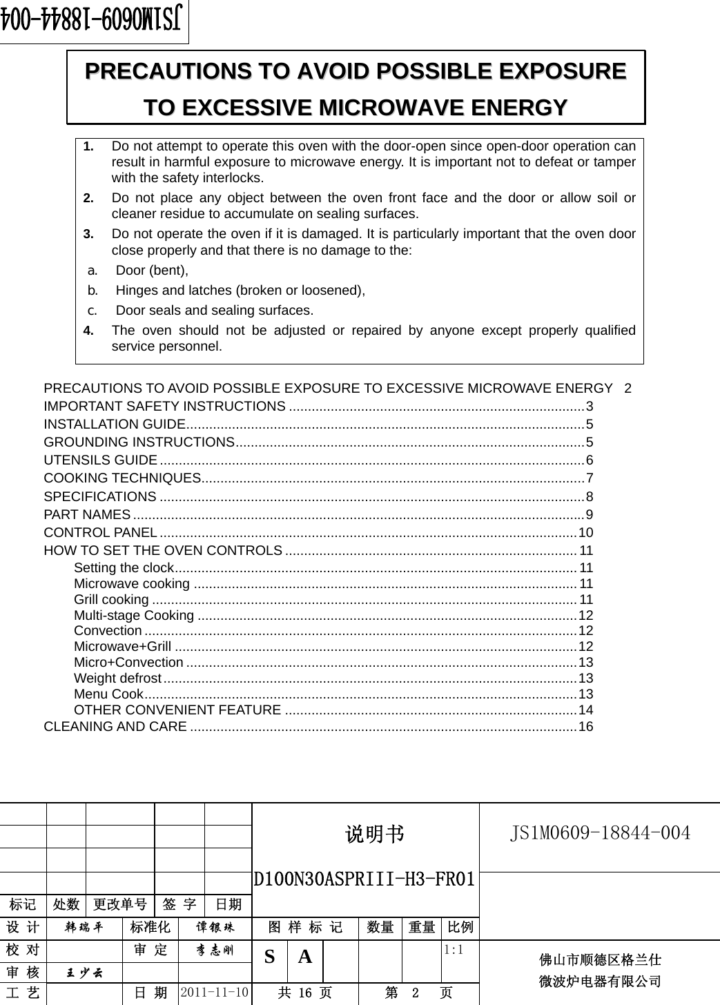                                                        JS1M0609-18844-004            标记  处数  更改单号  签 字  日期 说明书  D100N30ASPRIII-H3-FR01设 计  韩瑞平 标准化  谭银珠 图 样 标 记  数量 重量 比例 校 对   审 定  李志刚 审 核  王少云    S A       1:1 工 艺   日 期  2011-11-10  共 16 页  第  2   页 佛山市顺德区格兰仕 微波炉电器有限公司     1.  Do not attempt to operate this oven with the door-open since open-door operation can result in harmful exposure to microwave energy. It is important not to defeat or tamper with the safety interlocks. 2.  Do not place any object between the oven front face and the door or allow soil or cleaner residue to accumulate on sealing surfaces. 3.  Do not operate the oven if it is damaged. It is particularly important that the oven door close properly and that there is no damage to the: a. Door (bent),   b. Hinges and latches (broken or loosened), c. Door seals and sealing surfaces. 4.  The oven should not be adjusted or repaired by anyone except properly qualified service personnel.    PRECAUTIONS TO AVOID POSSIBLE EXPOSURE TO EXCESSIVE MICROWAVE ENERGY  2IMPORTANT SAFETY INSTRUCTIONS ..............................................................................3INSTALLATION GUIDE.........................................................................................................5GROUNDING INSTRUCTIONS............................................................................................5UTENSILS GUIDE ................................................................................................................6COOKING TECHNIQUES.....................................................................................................7SPECIFICATIONS ................................................................................................................8PART NAMES.......................................................................................................................9CONTROL PANEL..............................................................................................................10HOW TO SET THE OVEN CONTROLS ............................................................................. 11Setting the clock..........................................................................................................11Microwave cooking .....................................................................................................11Grill cooking ................................................................................................................ 11Multi-stage Cooking ....................................................................................................12Convection ..................................................................................................................12Microwave+Grill ..........................................................................................................12Micro+Convection .......................................................................................................13Weight defrost.............................................................................................................13Menu Cook..................................................................................................................13OTHER CONVENIENT FEATURE .............................................................................14CLEANING AND CARE ......................................................................................................16PPRREECCAAUUTTIIOONNSS  TTOO  AAVVOOIIDD  PPOOSSSSIIBBLLEE  EEXXPPOOSSUURREE  TTOO  EEXXCCEESSSSIIVVEE  MMIICCRROOWWAAVVEE  EENNEERRGGYY  