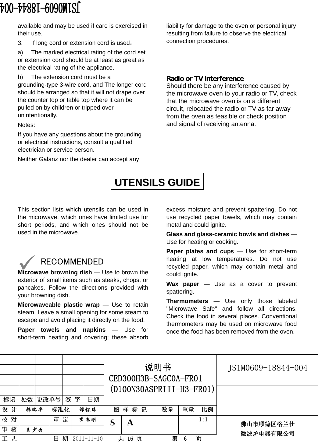                                                        JS1M0609-18844-004            标记  处数 更改单号  签 字 日期 说明书 CED300H3B-SAGC0A-FR01 (D100N30ASPRIII-H3-FR01) 设 计  韩瑞平 标准化  谭银珠 图 样 标 记  数量 重量 比例 校 对  审 定  李志刚 审 核  王少云    S A       1:1 工 艺  日 期  2011-11-10  共 16 页  第  6   页 佛山市顺德区格兰仕 微波炉电器有限公司    available and may be used if care is exercised in their use. 3.  If long cord or extension cord is used： a)  The marked electrical rating of the cord set or extension cord should be at least as great as the electrical rating of the appliance. b)  The extension cord must be a grounding-type 3-wire cord, and The longer cord should be arranged so that it will not drape over the counter top or table top where it can be pulled on by children or tripped over unintentionally. Notes:  If you have any questions about the grounding or electrical instructions, consult a qualified electrician or service person. Neither Galanz nor the dealer can accept any liability for damage to the oven or personal injury resulting from failure to observe the electrical connection procedures.    Radio or TV Interference Should there be any interference caused by the microwave oven to your radio or TV, check that the microwave oven is on a different circuit, relocated the radio or TV as far away from the oven as feasible or check position and signal of receiving antenna.     This section lists which utensils can be used in the microwave, which ones have limited use for short periods, and which ones should not be used in the microwave.   9 RECOMMENDED Microwave browning dish — Use to brown the exterior of small items such as steaks, chops, or pancakes. Follow the directions provided with your browning dish. Microwaveable plastic wrap — Use to retain steam. Leave a small opening for some steam to escape and avoid placing it directly on the food. Paper towels and napkins — Use for short-term heating and covering; these absorb excess moisture and prevent spattering. Do not use recycled paper towels, which may contain metal and could ignite. Glass and glass-ceramic bowls and dishes — Use for heating or cooking. Paper plates and cups — Use for short-term heating at low temperatures. Do not use recycled paper, which may contain metal and could ignite. Wax paper — Use as a cover to prevent spattering. Thermometers — Use only those labeled &quot;Microwave Safe&quot; and follow all directions. Check the food in several places. Conventional thermometers may be used on microwave food once the food has been removed from the oven.  UUTTEENNSSIILLSS  GGUUIIDDEE  