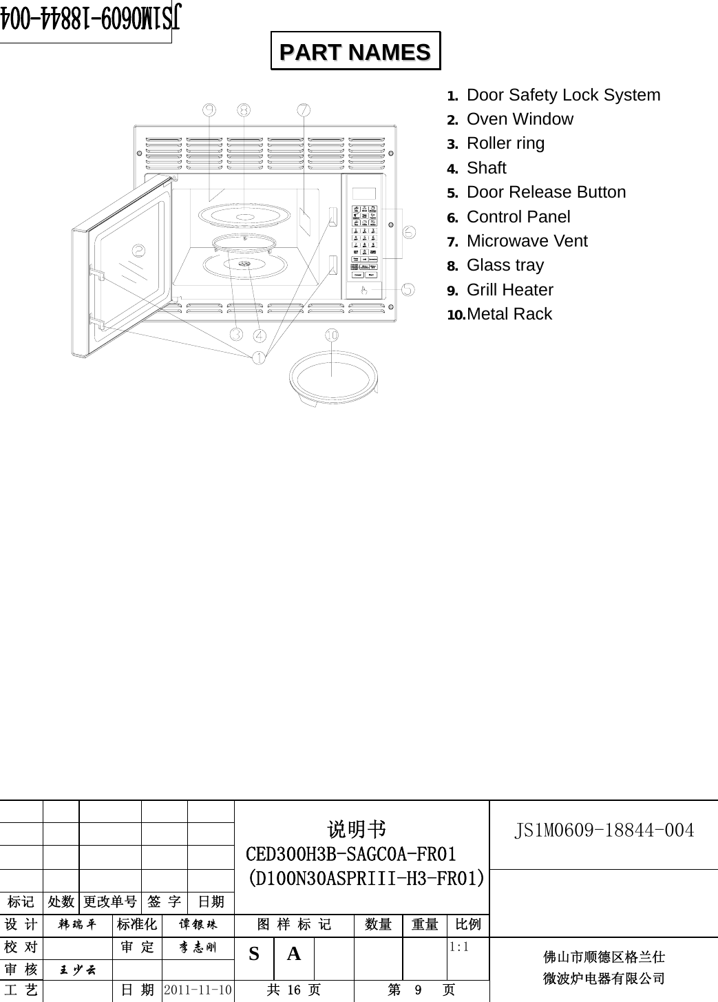                                                        JS1M0609-18844-004            标记  处数 更改单号  签 字 日期 说明书 CED300H3B-SAGC0A-FR01 (D100N30ASPRIII-H3-FR01) 设 计  韩瑞平 标准化  谭银珠 图 样 标 记  数量 重量 比例 校 对  审 定  李志刚 审 核  王少云    S A       1:1 工 艺  日 期  2011-11-10  共 16 页  第  9   页 佛山市顺德区格兰仕 微波炉电器有限公司    1. Door Safety Lock System 2. Oven Window 3. Roller ring   4. Shaft 5. Door Release Button 6. Control Panel 7. Microwave Vent   8. Glass tray 9. Grill Heater 10. Metal Rack                   PPAARRTT  NNAAMMEESS  