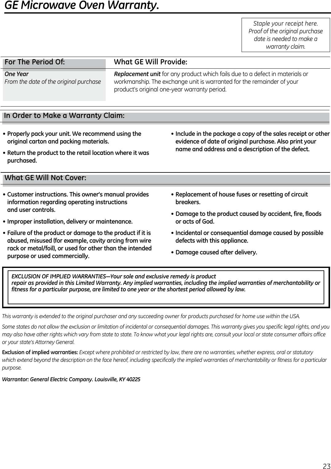 GE Microwave Oven Warranty.EXCLUSION OF IMPLIED WARRANTIES—Your sole and exclusive remedy is product  repair as provided in this Limited Warranty. Any implied warranties, including the implied warranties of merchantability or fitness for a particular purpose, are limited to one year or the shortest period allowed by law.For The Period Of:  What GE Will Provide:One YearReplacement unit  What GE Will Not Cover:•  Customer instructions. This owner’s manual provides information regarding operating instructions  and user controls.•  Improper installation, delivery or maintenance.•  Failure of the product or damage to the product if it is abused, misused (for example, cavity arcing from wire rack or metal/foil), or used for other than the intended purpose or used commercially.•  Replacement of house fuses or resetting of circuit breakers.•  Damage to the product caused by accident, fire, floods  or acts of God.•  Incidental or consequential damage caused by possible defects with this appliance.•  Damage caused after delivery.Exclusion of implied warranties:Warrantor: General Electric Company. Louisville, KY 40225In Order to Make a Warranty Claim:•  Properly pack your unit. We recommend using the original carton and packing materials.•  Return the product to the retail location where it was purchased.•  Include in the package a copy of the sales receipt or other evidence of date of original purchase. Also print your name and address and a description of the defect.