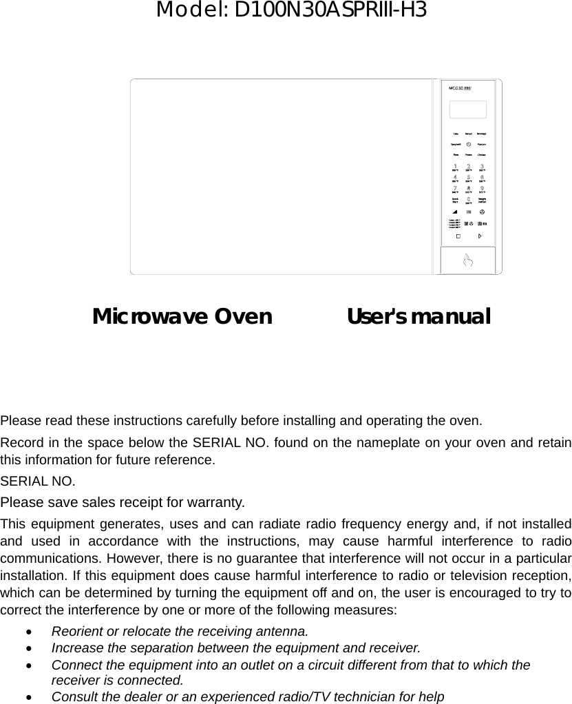     Model: D100N30ASPRIII-H3              Microwave Oven       User&apos;s manual    Please read these instructions carefully before installing and operating the oven. Record in the space below the SERIAL NO. found on the nameplate on your oven and retain this information for future reference. SERIAL NO. Please save sales receipt for warranty. This equipment generates, uses and can radiate radio frequency energy and, if not installed and used in accordance with the instructions, may cause harmful interference to radio communications. However, there is no guarantee that interference will not occur in a particular installation. If this equipment does cause harmful interference to radio or television reception, which can be determined by turning the equipment off and on, the user is encouraged to try to correct the interference by one or more of the following measures: • Reorient or relocate the receiving antenna. • Increase the separation between the equipment and receiver. • Connect the equipment into an outlet on a circuit different from that to which the receiver is connected. • Consult the dealer or an experienced radio/TV technician for help  