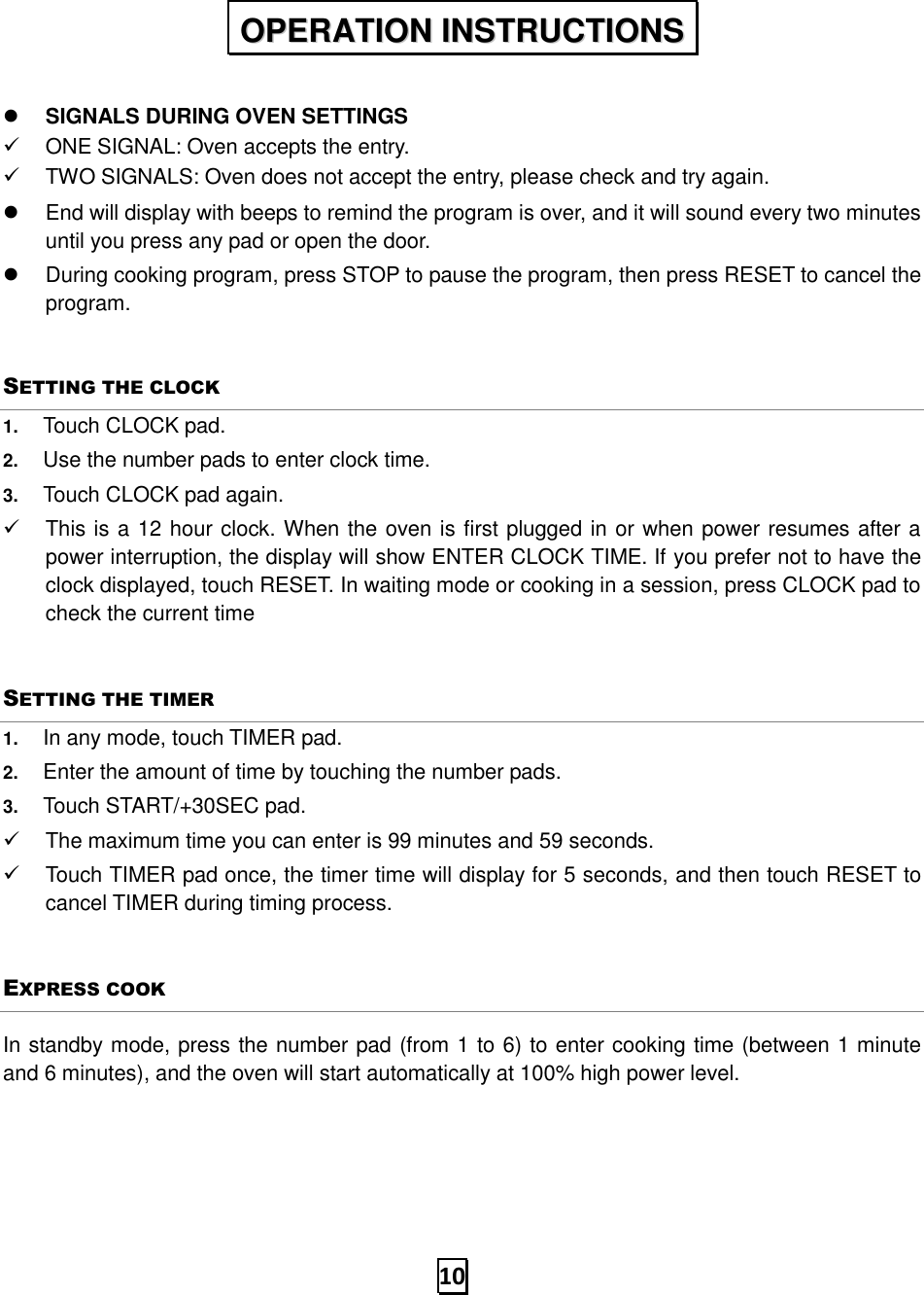   10   SIGNALS DURING OVEN SETTINGS ✓  ONE SIGNAL: Oven accepts the entry. ✓  TWO SIGNALS: Oven does not accept the entry, please check and try again.   End will display with beeps to remind the program is over, and it will sound every two minutes until you press any pad or open the door.   During cooking program, press STOP to pause the program, then press RESET to cancel the program. SETTING THE CLOCK 1. Touch CLOCK pad. 2. Use the number pads to enter clock time. 3. Touch CLOCK pad again. ✓  This is a 12 hour clock. When the oven is first plugged in or when power resumes after a power interruption, the display will show ENTER CLOCK TIME. If you prefer not to have the clock displayed, touch RESET. In waiting mode or cooking in a session, press CLOCK pad to check the current time SETTING THE TIMER 1. In any mode, touch TIMER pad. 2. Enter the amount of time by touching the number pads.   3. Touch START/+30SEC pad. ✓  The maximum time you can enter is 99 minutes and 59 seconds.   ✓  Touch TIMER pad once, the timer time will display for 5 seconds, and then touch RESET to cancel TIMER during timing process. EXPRESS COOK In standby mode, press the number pad (from 1 to 6) to enter cooking time (between 1 minute and 6 minutes), and the oven will start automatically at 100% high power level.    OOPPEERRAATTIIOONN  IINNSSTTRRUUCCTTIIOONNSS  