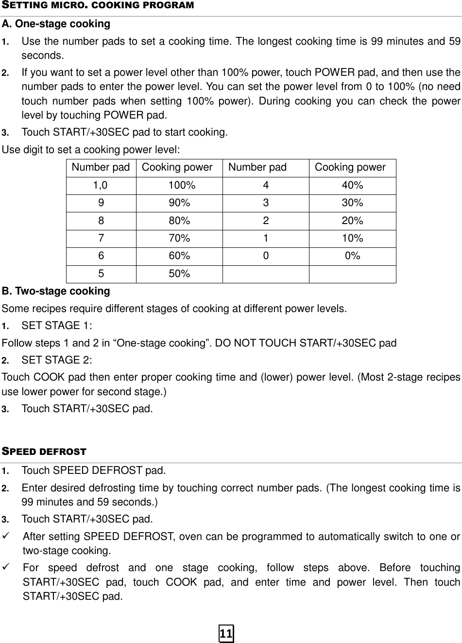   11 SETTING MICRO. COOKING PROGRAM A. One-stage cooking 1. Use the number pads to set a cooking time. The longest cooking time is 99 minutes and 59 seconds. 2. If you want to set a power level other than 100% power, touch POWER pad, and then use the number pads to enter the power level. You can set the power level from 0 to 100% (no need touch number pads  when setting  100% power). During  cooking  you  can check  the power level by touching POWER pad. 3. Touch START/+30SEC pad to start cooking. Use digit to set a cooking power level: Number pad Cooking power Number pad Cooking power         1,0      100% 4 40% 9 90% 3 30% 8 80% 2 20% 7 70% 1 10% 6 60% 0 0% 5 50%   B. Two-stage cooking Some recipes require different stages of cooking at different power levels. 1. SET STAGE 1: Follow steps 1 and 2 in “One-stage cooking”. DO NOT TOUCH START/+30SEC pad 2. SET STAGE 2: Touch COOK pad then enter proper cooking time and (lower) power level. (Most 2-stage recipes use lower power for second stage.)   3. Touch START/+30SEC pad.   SPEED DEFROST 1. Touch SPEED DEFROST pad. 2. Enter desired defrosting time by touching correct number pads. (The longest cooking time is 99 minutes and 59 seconds.) 3. Touch START/+30SEC pad. ✓  After setting SPEED DEFROST, oven can be programmed to automatically switch to one or two-stage cooking. ✓  For  speed  defrost  and  one  stage  cooking,  follow  steps  above.  Before  touching START/+30SEC  pad,  touch  COOK  pad,  and  enter  time  and  power  level.  Then  touch START/+30SEC pad. 