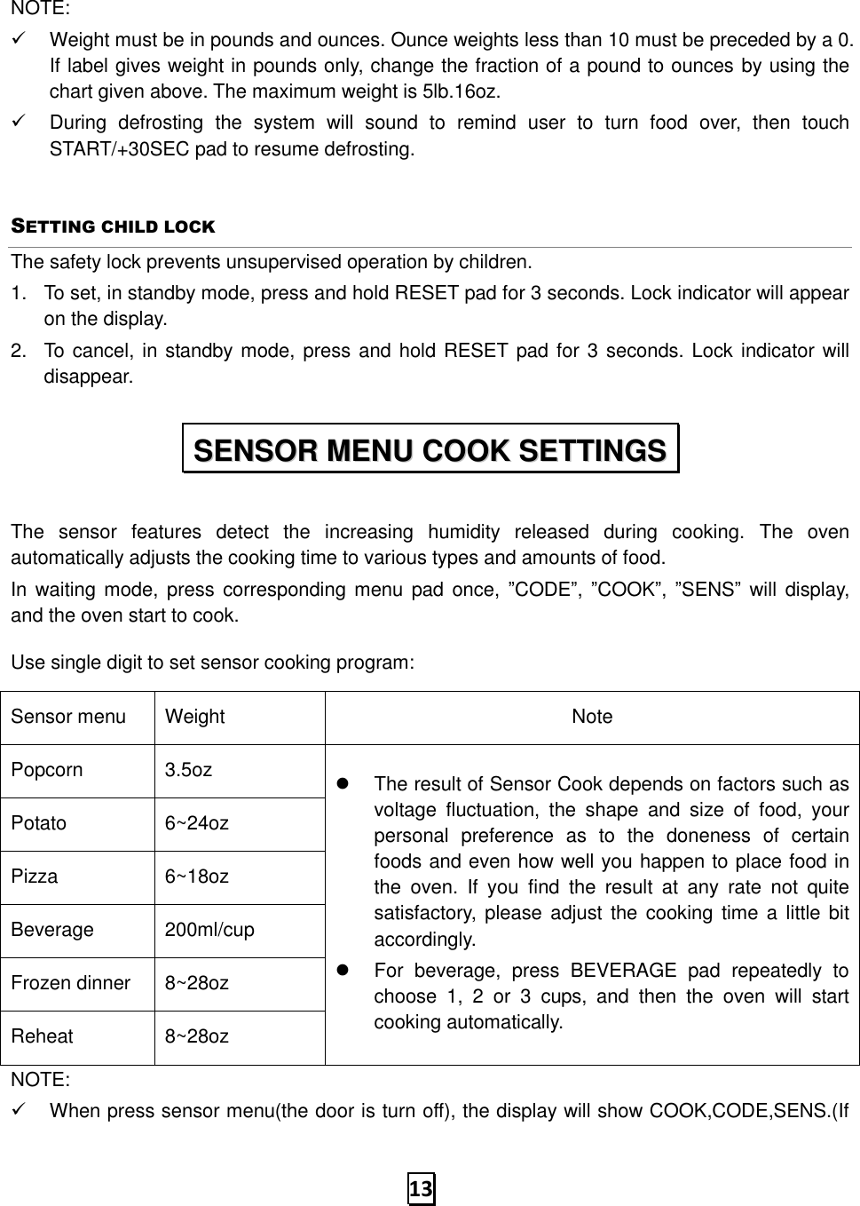   13 NOTE: ✓  Weight must be in pounds and ounces. Ounce weights less than 10 must be preceded by a 0. If label gives weight in pounds only, change the fraction of a pound to ounces by using the chart given above. The maximum weight is 5lb.16oz. ✓  During  defrosting  the  system  will  sound  to  remind  user  to  turn  food  over,  then  touch START/+30SEC pad to resume defrosting. SETTING CHILD LOCK The safety lock prevents unsupervised operation by children.   1.  To set, in standby mode, press and hold RESET pad for 3 seconds. Lock indicator will appear on the display. 2.  To cancel, in standby mode, press and hold RESET pad for 3 seconds. Lock indicator will disappear.  The  sensor  features  detect  the  increasing  humidity  released  during  cooking.  The  oven automatically adjusts the cooking time to various types and amounts of food. In waiting  mode, press  corresponding menu pad once,  ”CODE”,  ”COOK”,  ”SENS”  will display, and the oven start to cook.   Use single digit to set sensor cooking program: Sensor menu Weight Note Popcorn 3.5oz   The result of Sensor Cook depends on factors such as voltage  fluctuation,  the  shape  and  size  of  food,  your personal  preference  as  to  the  doneness  of  certain foods and even how well you happen to place food in the  oven.  If  you  find  the  result  at  any  rate  not  quite satisfactory,  please adjust the  cooking  time a  little bit accordingly.   For  beverage,  press  BEVERAGE  pad  repeatedly  to choose  1,  2  or  3  cups,  and  then  the  oven  will  start cooking automatically. Potato 6~24oz Pizza 6~18oz Beverage 200ml/cup Frozen dinner 8~28oz Reheat 8~28oz NOTE: ✓  When press sensor menu(the door is turn off), the display will show COOK,CODE,SENS.(If SSEENNSSOORR  MMEENNUU  CCOOOOKK  SSEETTTTIINNGGSS  