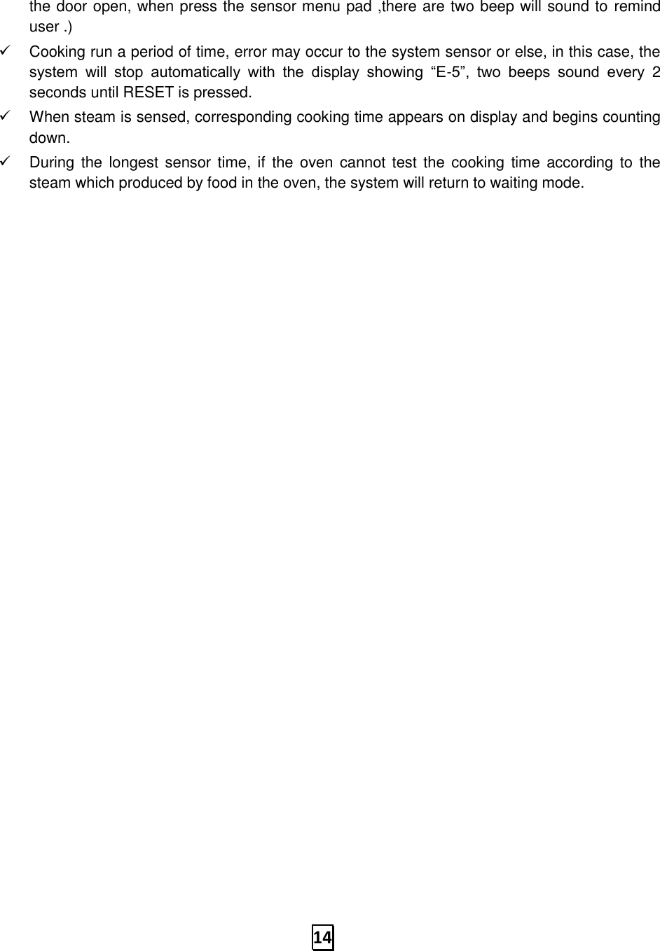   14 the door open, when press the sensor menu pad ,there are two beep will sound to remind user .) ✓  Cooking run a period of time, error may occur to the system sensor or else, in this case, the system  will  stop  automatically  with  the  display  showing  “E-5”,  two  beeps  sound  every  2 seconds until RESET is pressed.   ✓  When steam is sensed, corresponding cooking time appears on display and begins counting down. ✓  During the longest sensor time, if  the  oven  cannot test the  cooking  time  according to  the steam which produced by food in the oven, the system will return to waiting mode.                               