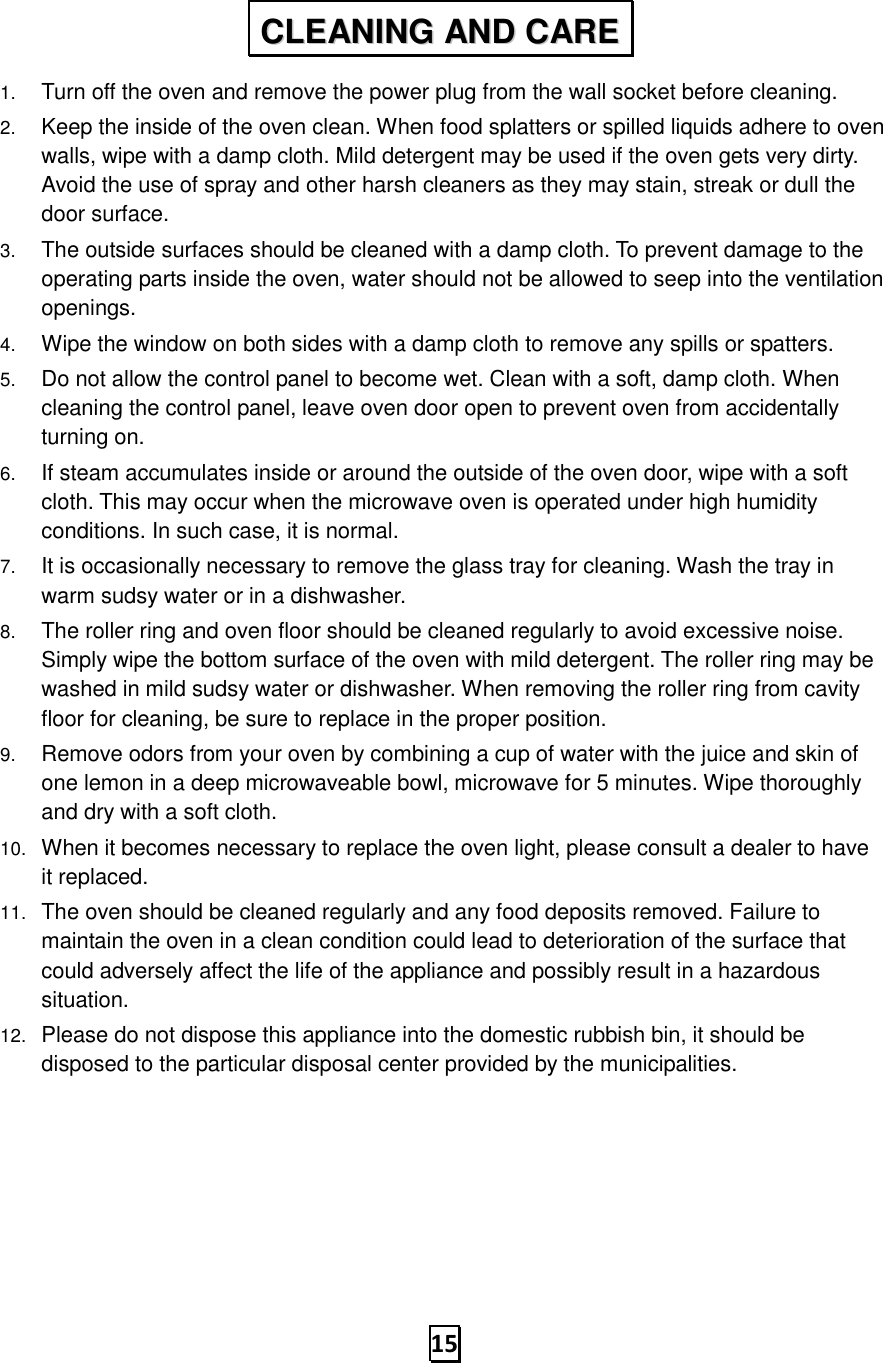   15 1. Turn off the oven and remove the power plug from the wall socket before cleaning. 2. Keep the inside of the oven clean. When food splatters or spilled liquids adhere to oven walls, wipe with a damp cloth. Mild detergent may be used if the oven gets very dirty. Avoid the use of spray and other harsh cleaners as they may stain, streak or dull the door surface. 3. The outside surfaces should be cleaned with a damp cloth. To prevent damage to the operating parts inside the oven, water should not be allowed to seep into the ventilation openings. 4. Wipe the window on both sides with a damp cloth to remove any spills or spatters. 5. Do not allow the control panel to become wet. Clean with a soft, damp cloth. When cleaning the control panel, leave oven door open to prevent oven from accidentally turning on. 6. If steam accumulates inside or around the outside of the oven door, wipe with a soft cloth. This may occur when the microwave oven is operated under high humidity conditions. In such case, it is normal. 7. It is occasionally necessary to remove the glass tray for cleaning. Wash the tray in warm sudsy water or in a dishwasher. 8. The roller ring and oven floor should be cleaned regularly to avoid excessive noise. Simply wipe the bottom surface of the oven with mild detergent. The roller ring may be washed in mild sudsy water or dishwasher. When removing the roller ring from cavity floor for cleaning, be sure to replace in the proper position. 9. Remove odors from your oven by combining a cup of water with the juice and skin of one lemon in a deep microwaveable bowl, microwave for 5 minutes. Wipe thoroughly and dry with a soft cloth. 10. When it becomes necessary to replace the oven light, please consult a dealer to have it replaced. 11. The oven should be cleaned regularly and any food deposits removed. Failure to maintain the oven in a clean condition could lead to deterioration of the surface that could adversely affect the life of the appliance and possibly result in a hazardous situation. 12. Please do not dispose this appliance into the domestic rubbish bin, it should be disposed to the particular disposal center provided by the municipalities. CCLLEEAANNIINNGG  AANNDD  CCAARREE  