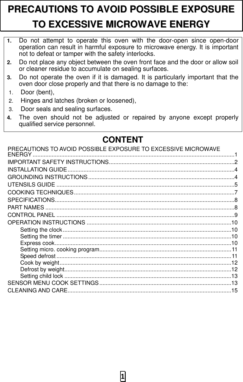   1  1. Do  not  attempt  to  operate  this  oven  with  the  door-open  since  open-door operation can result in harmful exposure to microwave energy. It is important not to defeat or tamper with the safety interlocks. 2. Do not place any object between the oven front face and the door or allow soil or cleaner residue to accumulate on sealing surfaces. 3. Do not operate the oven if it is damaged. It is particularly important that the oven door close properly and that there is no damage to the: 1. Door (bent),   2. Hinges and latches (broken or loosened), 3. Door seals and sealing surfaces. 4. The  oven  should  not  be  adjusted  or  repaired  by  anyone  except  properly qualified service personnel.   CONTENTPRECAUTIONS TO AVOID POSSIBLE EXPOSURE TO EXCESSIVE MICROWAVE ENERGY ...............................................................................................................................1 IMPORTANT SAFETY INSTRUCTIONS ...............................................................................2 INSTALLATION GUIDE .........................................................................................................4 GROUNDING INSTRUCTIONS ............................................................................................4 UTENSILS GUIDE ................................................................................................................5 COOKING TECHNIQUES .....................................................................................................7 SPECIFICATIONS .................................................................................................................8 PART NAMES .......................................................................................................................8 CONTROL PANEL ................................................................................................................9 OPERATION INSTRUCTIONS ...........................................................................................10 Setting the clock ..........................................................................................................10 Setting the timer ..........................................................................................................10 Express cook ...............................................................................................................10 Setting micro. cooking program................................................................................... 11 Speed defrost .............................................................................................................. 11 Cook by weight ............................................................................................................12 Defrost by weight.........................................................................................................12 Setting child lock .........................................................................................................13 SENSOR MENU COOK SETTINGS ...................................................................................13 CLEANING AND CARE.......................................................................................................15 PPRREECCAAUUTTIIOONNSS  TTOO  AAVVOOIIDD  PPOOSSSSIIBBLLEE  EEXXPPOOSSUURREE  TTOO  EEXXCCEESSSSIIVVEE  MMIICCRROOWWAAVVEE  EENNEERRGGYY  