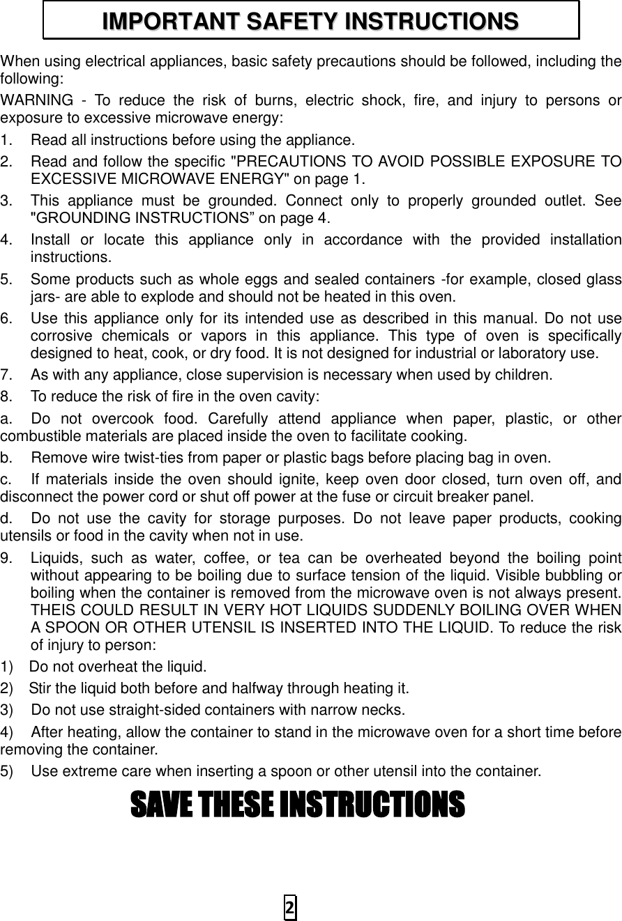   2  When using electrical appliances, basic safety precautions should be followed, including the following: WARNING  -  To  reduce  the  risk  of  burns,  electric  shock,  fire,  and  injury  to  persons  or exposure to excessive microwave energy: 1.  Read all instructions before using the appliance. 2.  Read and follow the specific &quot;PRECAUTIONS TO AVOID POSSIBLE EXPOSURE TO EXCESSIVE MICROWAVE ENERGY&quot; on page 1.   3.  This  appliance  must  be  grounded.  Connect  only  to  properly  grounded  outlet.  See &quot;GROUNDING INSTRUCTIONS” on page 4. 4.  Install  or  locate  this  appliance  only  in  accordance  with  the  provided  installation instructions.   5.  Some products such as whole eggs and sealed containers -for example, closed glass jars- are able to explode and should not be heated in this oven. 6.  Use this appliance only for its intended use as described in this manual. Do not use corrosive  chemicals  or  vapors  in  this  appliance.  This  type  of  oven  is  specifically designed to heat, cook, or dry food. It is not designed for industrial or laboratory use. 7.  As with any appliance, close supervision is necessary when used by children. 8.  To reduce the risk of fire in the oven cavity:   a.  Do  not  overcook  food.  Carefully  attend  appliance  when  paper,  plastic,  or  other combustible materials are placed inside the oven to facilitate cooking. b.  Remove wire twist-ties from paper or plastic bags before placing bag in oven. c.  If materials inside the oven should ignite, keep  oven door closed, turn  oven off, and disconnect the power cord or shut off power at the fuse or circuit breaker panel. d.  Do  not  use  the  cavity  for  storage  purposes.  Do  not  leave  paper  products,  cooking utensils or food in the cavity when not in use. 9.  Liquids,  such  as  water,  coffee,  or  tea  can  be  overheated  beyond  the  boiling  point without appearing to be boiling due to surface tension of the liquid. Visible bubbling or boiling when the container is removed from the microwave oven is not always present. THEIS COULD RESULT IN VERY HOT LIQUIDS SUDDENLY BOILING OVER WHEN A SPOON OR OTHER UTENSIL IS INSERTED INTO THE LIQUID. To reduce the risk of injury to person:   1) Do not overheat the liquid. 2) Stir the liquid both before and halfway through heating it. 3)  Do not use straight-sided containers with narrow necks. 4)  After heating, allow the container to stand in the microwave oven for a short time before removing the container. 5)  Use extreme care when inserting a spoon or other utensil into the container. SAVE THESE INSTRUCTIONS  IIMMPPOORRTTAANNTT  SSAAFFEETTYY  IINNSSTTRRUUCCTTIIOONNSS  