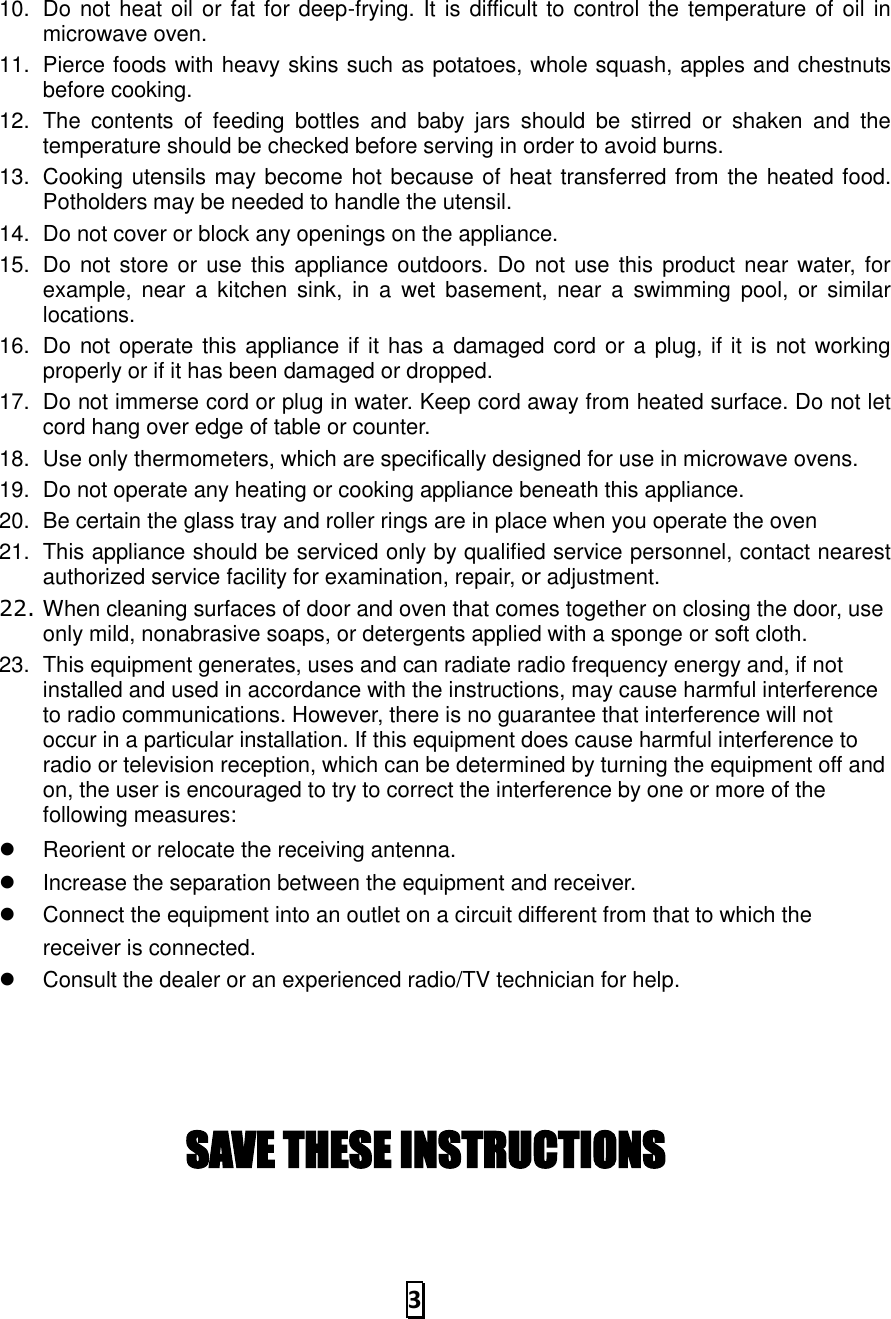   3  10.  Do not heat oil or fat for deep-frying. It is difficult to control the temperature of oil in microwave oven. 11.  Pierce foods with heavy skins such as potatoes, whole squash, apples and chestnuts before cooking. 12.  The  contents  of  feeding  bottles  and  baby  jars  should  be  stirred  or  shaken  and  the temperature should be checked before serving in order to avoid burns. 13.  Cooking utensils may become hot because of heat transferred from the heated food. Potholders may be needed to handle the utensil. 14.  Do not cover or block any openings on the appliance. 15.  Do not store or use this appliance outdoors. Do not use  this product near water,  for example,  near  a  kitchen  sink,  in  a  wet  basement,  near  a  swimming  pool, or  similar locations. 16.  Do not operate this appliance if it has a damaged cord or a plug, if it is not working properly or if it has been damaged or dropped. 17.  Do not immerse cord or plug in water. Keep cord away from heated surface. Do not let cord hang over edge of table or counter. 18.  Use only thermometers, which are specifically designed for use in microwave ovens. 19.  Do not operate any heating or cooking appliance beneath this appliance. 20.  Be certain the glass tray and roller rings are in place when you operate the oven 21.  This appliance should be serviced only by qualified service personnel, contact nearest authorized service facility for examination, repair, or adjustment. 22. When cleaning surfaces of door and oven that comes together on closing the door, use only mild, nonabrasive soaps, or detergents applied with a sponge or soft cloth. 23.  This equipment generates, uses and can radiate radio frequency energy and, if not installed and used in accordance with the instructions, may cause harmful interference to radio communications. However, there is no guarantee that interference will not occur in a particular installation. If this equipment does cause harmful interference to radio or television reception, which can be determined by turning the equipment off and on, the user is encouraged to try to correct the interference by one or more of the following measures:   Reorient or relocate the receiving antenna.     Increase the separation between the equipment and receiver.     Connect the equipment into an outlet on a circuit different from that to which the receiver is connected.     Consult the dealer or an experienced radio/TV technician for help.     SAVE THESE INSTRUCTIONS  