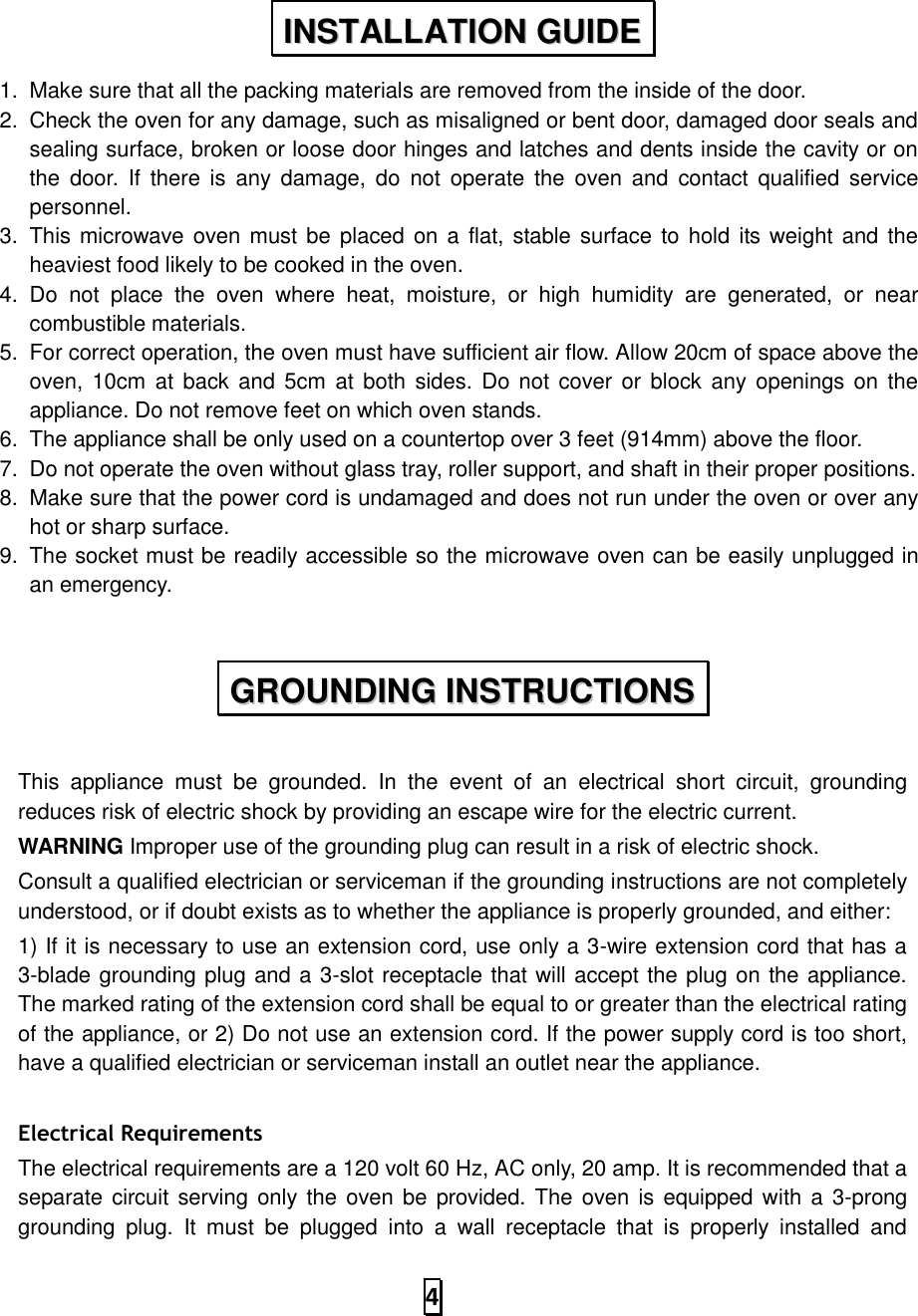   4  1.  Make sure that all the packing materials are removed from the inside of the door. 2.  Check the oven for any damage, such as misaligned or bent door, damaged door seals and sealing surface, broken or loose door hinges and latches and dents inside the cavity or on the  door.  If  there is  any  damage,  do  not  operate the  oven  and  contact qualified  service personnel.   3.  This microwave oven must be placed on  a flat, stable surface to  hold  its weight and the heaviest food likely to be cooked in the oven.   4.  Do  not  place  the  oven  where  heat,  moisture,  or  high  humidity  are  generated,  or  near combustible materials. 5.  For correct operation, the oven must have sufficient air flow. Allow 20cm of space above the oven, 10cm  at back  and  5cm at both  sides. Do not  cover  or block any  openings on  the appliance. Do not remove feet on which oven stands. 6.  The appliance shall be only used on a countertop over 3 feet (914mm) above the floor. 7.  Do not operate the oven without glass tray, roller support, and shaft in their proper positions.   8.  Make sure that the power cord is undamaged and does not run under the oven or over any hot or sharp surface. 9.  The socket must be readily accessible so the microwave oven can be easily unplugged in an emergency.   This  appliance  must  be  grounded.  In  the  event  of  an  electrical  short  circuit,  grounding reduces risk of electric shock by providing an escape wire for the electric current.   WARNING Improper use of the grounding plug can result in a risk of electric shock.   Consult a qualified electrician or serviceman if the grounding instructions are not completely understood, or if doubt exists as to whether the appliance is properly grounded, and either: 1) If it is necessary to use an extension cord, use only a 3-wire extension cord that has a 3-blade grounding plug and a 3-slot receptacle that will accept the plug on the appliance. The marked rating of the extension cord shall be equal to or greater than the electrical rating of the appliance, or 2) Do not use an extension cord. If the power supply cord is too short, have a qualified electrician or serviceman install an outlet near the appliance.  Electrical Requirements The electrical requirements are a 120 volt 60 Hz, AC only, 20 amp. It is recommended that a separate circuit serving only the oven be provided. The  oven is equipped with a 3-prong grounding  plug.  It  must  be  plugged  into  a  wall  receptacle  that  is  properly  installed  and IINNSSTTAALLLLAATTIIOONN  GGUUIIDDEE  GGRROOUUNNDDIINNGG  IINNSSTTRRUUCCTTIIOONNSS  