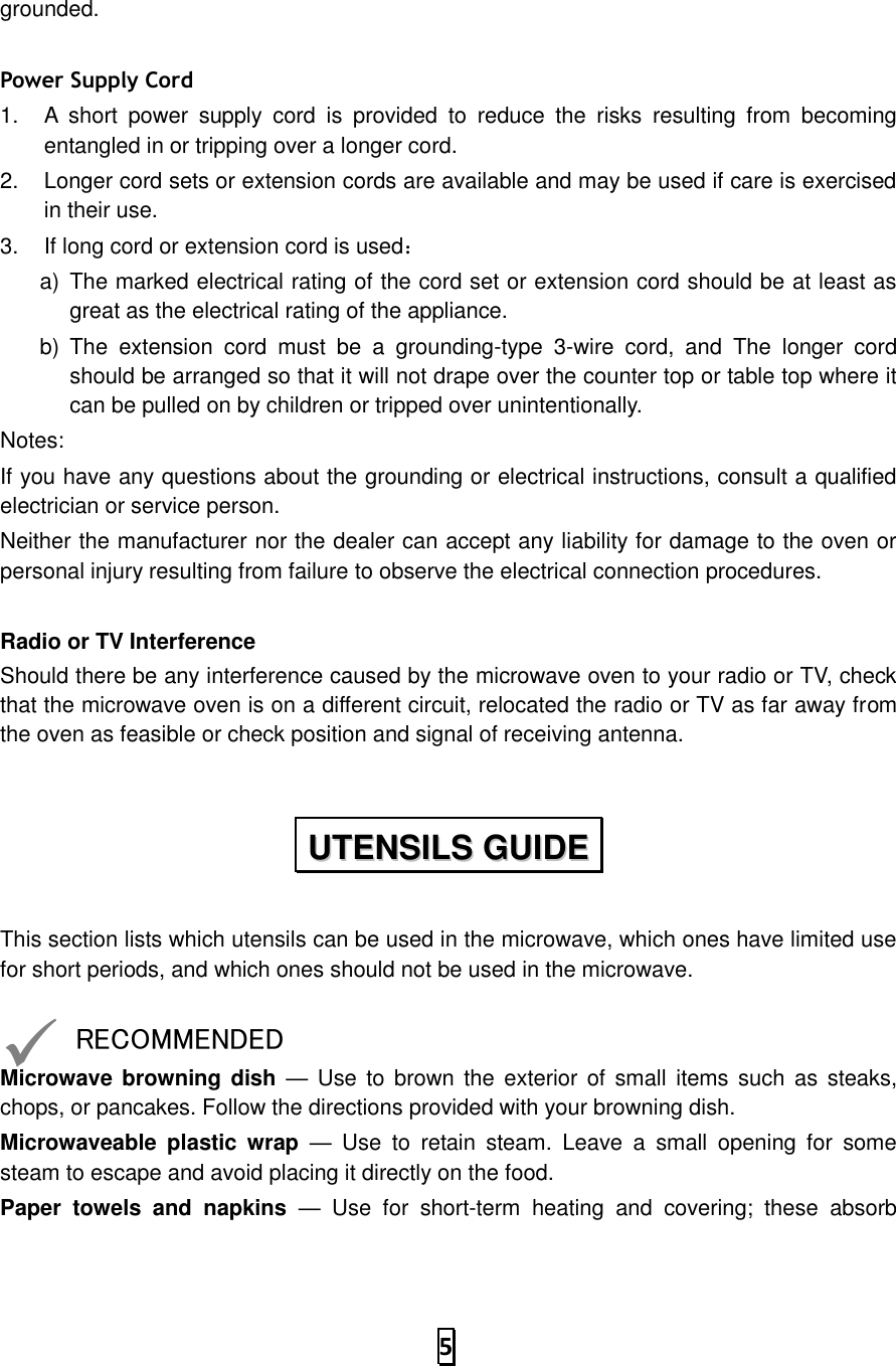   5  grounded.    Power Supply Cord 1.  A  short  power  supply  cord  is  provided  to  reduce  the  risks  resulting  from  becoming entangled in or tripping over a longer cord. 2.  Longer cord sets or extension cords are available and may be used if care is exercised in their use. 3.  If long cord or extension cord is used： a)  The marked electrical rating of the cord set or extension cord should be at least as great as the electrical rating of the appliance. b)  The  extension  cord  must  be  a  grounding-type  3-wire  cord,  and  The  longer  cord should be arranged so that it will not drape over the counter top or table top where it can be pulled on by children or tripped over unintentionally. Notes:   If you have any questions about the grounding or electrical instructions, consult a qualified electrician or service person. Neither the manufacturer nor the dealer can accept any liability for damage to the oven or personal injury resulting from failure to observe the electrical connection procedures.  Radio or TV Interference Should there be any interference caused by the microwave oven to your radio or TV, check that the microwave oven is on a different circuit, relocated the radio or TV as far away from the oven as feasible or check position and signal of receiving antenna.  This section lists which utensils can be used in the microwave, which ones have limited use for short periods, and which ones should not be used in the microwave.  ✓ RECOMMENDED Microwave  browning dish —  Use to brown  the  exterior  of  small  items such as  steaks, chops, or pancakes. Follow the directions provided with your browning dish. Microwaveable  plastic  wrap —  Use  to  retain  steam.  Leave  a  small  opening  for  some steam to escape and avoid placing it directly on the food. Paper  towels  and  napkins —  Use  for  short-term  heating  and  covering;  these  absorb UUTTEENNSSIILLSS  GGUUIIDDEE  