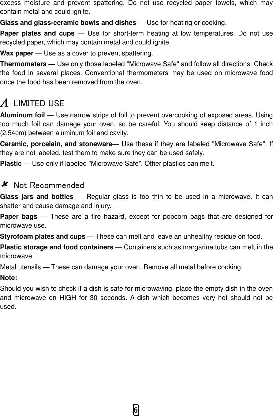   6  excess  moisture  and  prevent  spattering.  Do  not  use  recycled  paper  towels,  which  may contain metal and could ignite. Glass and glass-ceramic bowls and dishes — Use for heating or cooking. Paper  plates  and  cups —  Use  for  short-term  heating  at low  temperatures.  Do  not  use recycled paper, which may contain metal and could ignite. Wax paper — Use as a cover to prevent spattering. Thermometers — Use only those labeled &quot;Microwave Safe&quot; and follow all directions. Check the food  in several places. Conventional thermometers may be  used on microwave food once the food has been removed from the oven.   LIMITED USE Aluminum foil — Use narrow strips of foil to prevent overcooking of exposed areas. Using too much foil can damage your oven, so  be  careful. You  should keep distance of  1 inch (2.54cm) between aluminum foil and cavity. Ceramic, porcelain, and stoneware— Use these if they are labeled &quot;Microwave Safe&quot;. If they are not labeled, test them to make sure they can be used safely.   Plastic — Use only if labeled &quot;Microwave Safe&quot;. Other plastics can melt.   Not Recommended Glass  jars  and  bottles —  Regular  glass  is  too  thin  to  be  used  in  a  microwave.  It  can shatter and cause damage and injury. Paper  bags —  These  are  a  fire  hazard,  except for  popcorn  bags that  are  designed  for microwave use. Styrofoam plates and cups — These can melt and leave an unhealthy residue on food. Plastic storage and food containers — Containers such as margarine tubs can melt in the microwave. Metal utensils — These can damage your oven. Remove all metal before cooking. Note:   Should you wish to check if a dish is safe for microwaving, place the empty dish in the oven and  microwave on  HIGH for 30  seconds. A dish which  becomes very hot  should  not be used.     