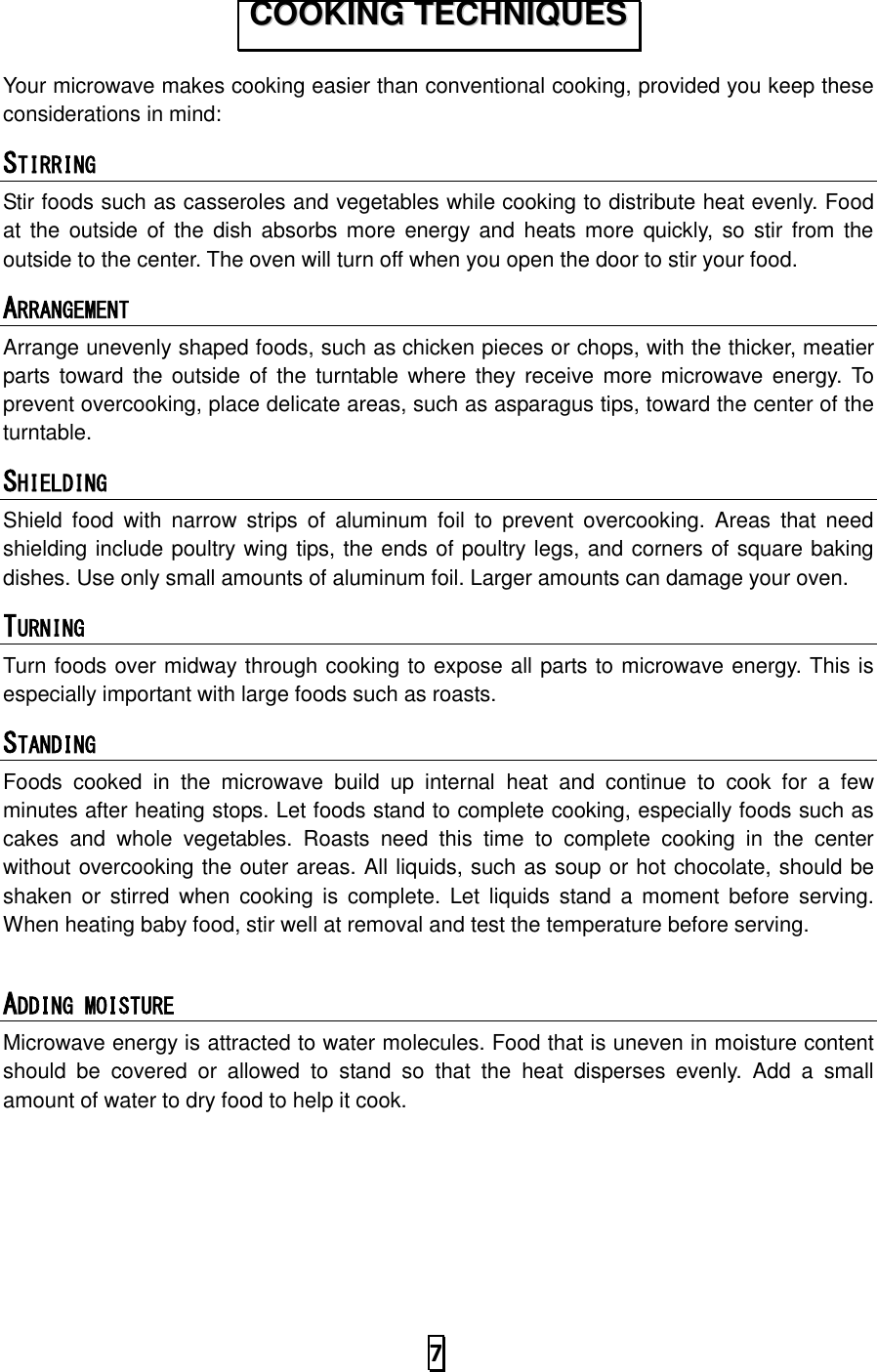   7  Your microwave makes cooking easier than conventional cooking, provided you keep these considerations in mind: STIRRING  Stir foods such as casseroles and vegetables while cooking to distribute heat evenly. Food at the  outside of  the  dish absorbs more energy and  heats more  quickly, so  stir from the outside to the center. The oven will turn off when you open the door to stir your food. ARRANGEMENT  Arrange unevenly shaped foods, such as chicken pieces or chops, with the thicker, meatier parts  toward  the outside of  the  turntable  where  they receive  more microwave energy.  To prevent overcooking, place delicate areas, such as asparagus tips, toward the center of the turntable. SHIELDING  Shield  food  with  narrow  strips  of  aluminum  foil  to  prevent  overcooking.  Areas  that  need shielding include poultry wing tips, the ends of poultry legs, and corners of square baking dishes. Use only small amounts of aluminum foil. Larger amounts can damage your oven. TURNING  Turn foods over midway through cooking to expose all parts to microwave energy. This is especially important with large foods such as roasts. STANDING  Foods  cooked  in  the  microwave  build  up  internal  heat  and  continue  to  cook  for  a  few minutes after heating stops. Let foods stand to complete cooking, especially foods such as cakes  and  whole  vegetables.  Roasts  need  this  time  to  complete  cooking  in  the  center without overcooking the outer areas. All liquids, such as soup or hot chocolate, should be shaken  or  stirred  when  cooking is  complete. Let  liquids stand a  moment  before  serving. When heating baby food, stir well at removal and test the temperature before serving.  ADDING MOISTURE Microwave energy is attracted to water molecules. Food that is uneven in moisture content should  be  covered  or  allowed  to  stand  so  that  the  heat  disperses  evenly.  Add  a  small amount of water to dry food to help it cook.  CCOOOOKKIINNGG  TTEECCHHNNIIQQUUEESS  