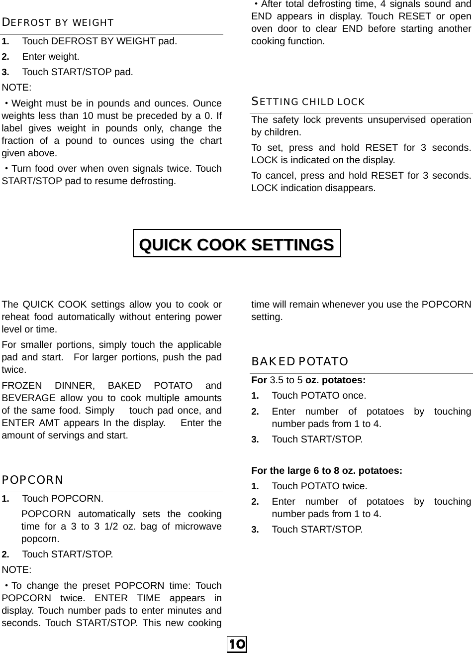  10 DEFROST BY WEIGHT 1.  Touch DEFROST BY WEIGHT pad. 2.  Enter weight. 3.  Touch START/STOP pad. NOTE: ·Weight must be in pounds and ounces. Ounce weights less than 10 must be preceded by a 0. If label gives weight in pounds only, change the fraction of a pound to ounces using the chart given above. ·Turn food over when oven signals twice. Touch START/STOP pad to resume defrosting. ·After total defrosting time, 4 signals sound and END appears in display. Touch RESET or open oven door to clear END before starting another cooking function.    SETTING CHILD LOCK The safety lock prevents unsupervised operation by children.   To set, press and hold RESET for 3 seconds. LOCK is indicated on the display. To cancel, press and hold RESET for 3 seconds. LOCK indication disappears.    The QUICK COOK settings allow you to cook or reheat food automatically without entering power level or time.   For smaller portions, simply touch the applicable pad and start.  For larger portions, push the pad twice. FROZEN DINNER, BAKED POTATO and BEVERAGE allow you to cook multiple amounts of the same food. Simply   touch pad once, and ENTER AMT appears In the display.   Enter the amount of servings and start. POPCORN 1.  Touch POPCORN.   POPCORN automatically sets the cooking time for a 3 to 3 1/2 oz. bag of microwave popcorn. 2.  Touch START/STOP.   NOTE: ·To change the preset POPCORN time: Touch POPCORN twice. ENTER TIME appears in display. Touch number pads to enter minutes and seconds. Touch START/STOP. This new cooking time will remain whenever you use the POPCORN setting. BAKED POTATO For 3.5 to 5 oz. potatoes:   1.  Touch POTATO once.   2.  Enter number of potatoes by touching number pads from 1 to 4.   3.  Touch START/STOP.  For the large 6 to 8 oz. potatoes:   1.  Touch POTATO twice.   2.  Enter number of potatoes by touching number pads from 1 to 4.   3.  Touch START/STOP.       QQUUIICCKK  CCOOOOKK  SSEETTTTIINNGGSS  